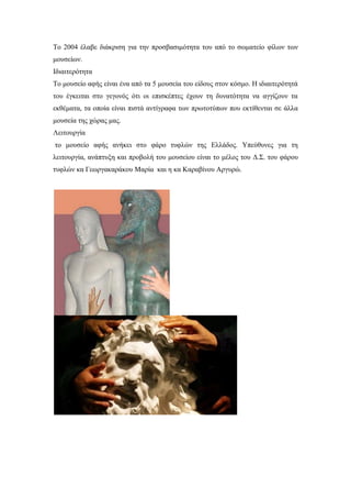 Το 2004 έλαβε διάκριση για την προσβασιμότητα του από το σωματείο φίλων των
μουσείων.
Ιδιαιτερότητα
Το μουσείο αφής είναι ένα από τα 5 μουσεία του είδους στον κόσμο. Η ιδιαιτερότητά
του έγκειται στο γεγονός ότι οι επισκέπτες έχουν τη δυνατότητα να αγγίζουν τα
εκθέματα, τα οποία είναι πιστά αντίγραφα των πρωτοτύπων που εκτίθενται σε άλλα
μουσεία της χώρας μας.
Λειτουργία
το μουσείο αφής ανήκει στο φάρο τυφλών της Ελλάδος. Υπεύθυνες για τη
λειτουργία, ανάπτυξη και προβολή του μουσείου είναι το μέλος του Δ.Σ. του φάρου
τυφλών κα Γεωργακαράκου Μαρία και η κα Καραβίνου Αργυρώ.
 