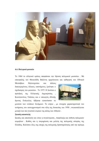 4.4. Πολεμικό μουσείο
Το 1964 το ελληνικό κράτος αποφάσισε την ίδρυση πολεμικού μουσείου . Με
επικεφαλής τον Θουκυδίδη Βαλέντη αρχιτέκτονα και καθηγητή του Εθνικού
Μετσόβιου Πολυτεχνείου και άλλους
διακεκριμένους έλληνες επιστήμονες ξεκίνησε ο
σχεδιασμός του μουσείου . Το 1975 18 Ιουλίου ο
πρόεδρος της Ελληνικής Δημοκρατίας ,
Κωνσταντίνος Τσάτσος και ο υπουργός εθνικής
άμυνας Ευάγγελος Αβέρωφ εγκαινίασαν το
μουσείο των ενόπλων δυνάμεων. Το κτίριο , με στοιχεία χαρακτηριστικά του
κινήματος του εκσυγχρονισμού στα τέλη της δεκαετίας του 1950 , συγκαταλέγεται
μεταξύ των πιο γνωστών κτιρίων της πόλης των Αθηνών .
Σκοπός-αποστολή
Σκοπός και αποστολή του είναι η συγκέντρωση , διαφύλαξη και έκθεση πολεμικών
κειμηλίων . Καθώς και η τεκμηρίωση και μελέτη της πολεμικής ιστορίας της
Ελλάδος. Καλύπτει όλες της εποχές της πολεμικής δραστηριότητας από την πρώιμη
 