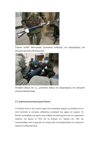 Τυφέκιο m1903. Φωτογραφία μουσειακού εκθέματος του παραρτήματος του
πολεμικού μουσείου Θεσσαλονίκης.
Πολυβόλο βίκερς του ε.ς., μουσειακό έκθεμα του παραρτήματος του πολεμικού
μουσείου Θεσσαλονίκης
4.7. Στρατιωτικό μουσείο οχυρού Ρούπελ
Το Ρούπελ είναι το πιο γνωστό οχυρό στη συνοριακή γραμμή της Ελλάδας και σε
αυτό τελούνται οι κεντρικές εκδηλώσεις εορτασμού της μάχης των οχυρών. Το
Ρούπελ αντιστάθηκε δυο φορές στην εισβολή του βουλγαρικού και του γερμανικού
στρατού, την πρώτη το 1916 και τη δεύτερη τον Απρίλιο του 1941 και
εγκαταλείφθηκε από τη φρουρά του ύστερα από τη συνθηκολόγηση του ελληνικού
στρατού στη Θεσσαλονίκη.
 