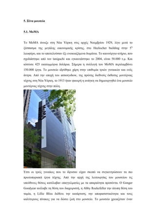 5. Ξένα μουσεία
5.1. ΜοMΑ
Το ΜοMΑ άνοιξε στη Νέα Υόρκη στις αρχές Νοεμβρίου 1929, λίγο μετά το
ξέσπασμα της μεγάλης οικονομικής κρίσης, στο Ηeckscher building στην 5η
λεωφόρο, και το αποτελούσαν έξι ενοικιαζόμενα δωμάτια. Το καινούργιο κτήριο, που
σχεδιάστηκε από τον taniguchi και εγκαινιάστηκε το 2004, είναι 58.000 τ.μ. Και
κόστισε 425 εκατομμύρια δολάρια. Σήμερα η συλλογή του ΜοMΑ περιλαμβάνει
150.000 έργα. Το μουσείο ιδρύθηκε χάρη στην επιθυμία τριών γυναικών και ενός
άντρα. Από την εποχή του armoryshow, της πρώτης διεθνούς έκθεσης μοντέρνας
τέχνης στη Νέα Υόρκη, το 1913 ήταν φανερή η ανάγκη να δημιουργηθεί ένα μουσείο
μοντέρνας τέχνης στην πόλη.
Έτσι οι τρείς γυναίκες που το ίδρυσαν είχαν σκοπό να συγκεντρώσουν τα πιο
πρωτοποριακά έργα τέχνης. Από την αρχή της λειτουργίας του μουσείου τις
υπεύθυνες θέσεις κατέλαβαν επαγγελματίες με τα απαραίτητα προσόντα. Ο Gonger
Goodyear ανέλαβε τη θέση του διαχειριστή, η Abby Rockefeller την άτυπη θέση του
ταμία, η Lillie Bliss διέθετε την κατάρτιση, την αποφασιστικότητα και τους
καλύτερους πίνακες για να δώσει ζωή στο μουσείο. To μουσείο χρειαζόταν έναν
 