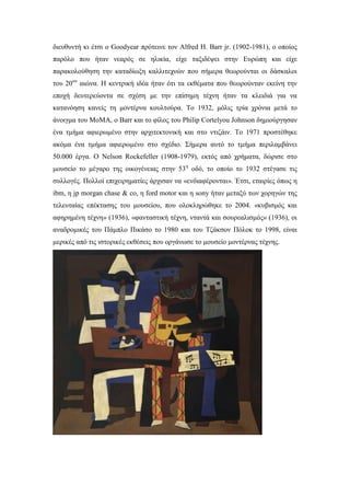 διευθυντή κι έτσι ο Goodyear πρότεινε τον Alfred H. Barr jr. (1902-1981), ο οποίος
παρόλο που ήταν νεαρός σε ηλικία, είχε ταξιδέψει στην Ευρώπη και είχε
παρακολούθηση την καταδίωξη καλλιτεχνών που σήμερα θεωρούνται οι δάσκαλοι
του 20ου
αιώνα. H κεντρική ιδέα ήταν ότι τα εκθέματα που θεωρούνταν εκείνη την
εποχή δευτερεύοντα σε σχέση με την επίσημη τέχνη ήταν τα κλειδιά για να
κατανόηση κανείς τη μοντέρνα κουλτούρα. Tο 1932, μόλις τρία χρόνια μετά το
άνοιγμα του ΜοMΑ, ο Barr και το φίλος του Philip Cortelyou Johnson δημιούργησαν
ένα τμήμα αφιερωμένο στην αρχιτεκτονική και στο ντιζάιν. Tο 1971 προστέθηκε
ακόμα ένα τμήμα αφιερωμένο στο σχέδιο. Σήμερα αυτό το τμήμα περιλαμβάνει
50.000 έργα. Ο Νelson Rockefeller (1908-1979), εκτός από χρήματα, δώρισε στο
μουσείο το μέγαρο της οικογένειας στην 53η
οδό, το οποίο το 1932 στέγασε τις
συλλογές. Πολλοί επιχειρηματίες άρχισαν να «ενδιαφέρονται». Έτσι, εταιρίες όπως η
ibm, η jp morgan chase & co, η ford motor και η sony ήταν μεταξύ των χορηγών της
τελευταίας επέκτασης του μουσείου, που ολοκληρώθηκε το 2004. «κυβισμός και
αφηρημένη τέχνη» (1936), «φανταστική τέχνη, νταντά και σουρεαλισμός» (1936), οι
αναδρομικές του Πάμπλο Πικάσο το 1980 και του Τζάκσον Πόλοκ το 1998, είναι
μερικές από τις ιστορικές εκθέσεις που οργάνωσε το μουσείο μοντέρνας τέχνης.
 