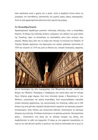 στην περίπτωση αυτή ο χρόνος και η φύση. Αυτή η παράξενη έννοια έκανε τις
ζωγραφιές του ασυνήθιστες, φανταστικές και μερικές φορές κάπως ανησυχητικές.
Αυτά τα τρία χαρακτηριστικά φαίνονται στην εμμονή της μνήμης.
5.2. Πινακοθήκη Ουφίτσι
Χαρακτηριστικό παράδειγμα μουσείου «ιδιωτικής συλλογής» είναι η πινακοθήκη
Ουφίτσι. Το θαύμα της συλλογής πινάκων, αγαλμάτων και επίπλων του μέγα δούκα
της Τοσκάνης, είχαν τη δυνατότητα να επισκεφθούν μόνο λίγοι εκείνους τους
καιρούς. Θαύμα όμως ήταν και το κτίριο που στέγαζε τη συλλογή των Ουφίτσι. Ο
Τζόρτζιο Βαζάρι αρχιτέκτων και δημιουργός του κτιρίου χρήστηκε ξεκινώντας το
1559 και τελείωσε το 1574 και μετά το θάνατό του, στέγασε διοικητικές υπηρεσίες
και τα δικαστήρια της τότε κυριαρχούσας τότε Φλωρεντίας και κατ΄ εντολή του
Κόζιμο των Μεδίκων. Περίφημος ο «διάδρομος» που περνά πάνω από τον ποταμό
Άρνο. Σώζεται μέχρι σήμερα. Εκεί στον τελευταίο όροφο, ο Φραγκίσκος α’ των
Μεδίκων, εγκατέστησε την πρώτη πινακοθήκη. Εκεί συγκεντρώθηκαν σπουδαία
γλυπτά κλασικής αρχαιότητας, της οικογενειακής του συλλογής, καθώς και οι 484
πίνακες της serie giovana, πορτρέτα φλωρεντιανών ηγεμόνων και προτομές ρωμαίων
αυτοκρατόρων. Στην tribuna, μια οκταγωνική αίθουσα, συγκέντρωσε τα καλύτερα
δείγματα της συλλογής. Η tribuna συγκέντρωνε τα πρότυπα μουσείου. Νεωτεριστικός
χώρος , συγκέντρωνε στη δομή του τα τέσσερα στοιχεία της φύσης, που
συμβολίζονταν το κάθε ένα ξεχωριστά. Ο αέρας με ένα μηχανικό ανεμοδείκτη, το
νερό με τον από φίλντισι τρούλο, η φωτιά με την κόκκινη ταπετσαρία και η γή με το
 