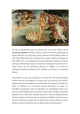 ένα από τα σπουδαιότερα έργα που φιλοξενούνται στο μουσείο Ουφίτσι είναι η
γέννηση της Αφροδίτης (ιταλικά: la nascita di venere) είναι πίνακας ζωγραφικής του
ιταλού καλλιτέχνη της αναγέννησης, Σάντρο Μποτιτσέλι. Φιλοτεχνήθηκε περίπου το
1485–1486. Σήμερα βρίσκεται στη συλλογή του μουσείου Ουφίτσι στη Φλωρεντία,
στην αίθουσα που είναι αφιερωμένη στο μεγάλο δημιουργό. Αποτελεί μια από τις
αρτιότερες αισθητικά δημιουργίες του φλωρεντίνου καλλιτέχνη. Η έμπνευση για τον
πίνακα δίνεται από μια μυθολογική αφήγηση του Οβίδιου και συνιστά μια
νεοπλατωνική αλληγορία βασισμένη στην αντίληψη της αγάπης ως γενεσιουργού
δύναμης.
Είναι άγνωστο σε εμάς ποιος παρήγγειλε τον πίνακα αυτό στον ιταλό καλλιτέχνη,
ωστόσο πιστεύεται πως φτιάχτηκε για κάποιο μέλος της οικογένειας των Μεδίκων.
Ορισμένοι μελετητές υποστηρίζουν πως αποτελεί ύμνο στην αγάπη του Τζουλιάνο ντι
Πίερο των Μεδίκων για τη Σιμονέττα Κατανέο Βεσπούτσι, που ζούσε στο
Πορτοβένερε (μετάφραση: λιμάνι της Αφροδίτης), μια παραθαλάσσια πόλη για την
οποία μια τοπική παράδοση λέει πως αποτελεί το μέρος όπου γεννήθηκε η Αφροδίτη.
Σημειώνεται πως ο Μποτιτσέλι αγαπούσε μυστικά και ο ίδιος την όμορφη Σιμονέττα,
που ήταν ερωμένη του ευγενούς από την οικογένεια των Μεδίκων. Πιστεύεται πως η
Σιμονέττα αποτέλεσε το μοντέλο για την Αφροδίτη στον πίνακα, αλλά και για άλλες
κοπέλες σε έργα του Μποτιτσέλι, όπως συνέβη και στην άνοιξη (primavera).
 