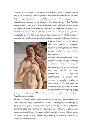 Σύμφωνα με έναν αρχαίο ελληνικό μύθο, όταν ο Κρόνος πήρε τη βασιλεία από τον
πατέρα του, τον ουρανό, έκοψε τα γεννητικά του όργανα και τα πέταξε στη θάλασσα.
Από τους αφρούς της θάλασσας, αναδύθηκε κοντά στην Κύπρο (σύμφωνα με την
επικρατέστερη παράδοση) η θεά Αφροδίτη. Στον πίνακα λοιπόν, η θεά Αφροδίτη
αναδύεται από το νερό μέσα σε ένα όστρακο που φυσούν ο ζέφυρος και η αύρα προς
την ακτή της Κύπρου ή των Κυθήρων. Στην ακτή την υποδέχεται μια από τις ώρες,
θεότητες των εποχών, που της προσφέρει έναν μανδύα. Σύμφωνα με ορισμένους
ερμηνευτές, η γυμνή θεά είναι σύμβολο πνευματικής και όχι γήινης αγάπης. Η
ανατομία της Αφροδίτης δεν αποτελούν εκφράσεις κλασικού ρεαλισμού, όπως στα
έργα του Ραφαήλ ή του Λεονάρντου
ντα βίντσι. Ωστόσο οι ανατομικά
ανορθόδοξες λεπτομέρειες του πίνακα
μονάχα συμβάλλουν στην αιθέρια
ομορφιά του.
το σχέδιο είναι αρμονικό και ντελικάτο:
οι γραμμές κομψές και δημιουργούν, με
τα κύματα που σκάνε στην ακτή, τις
πτυχώσεις των ρούχων, την αρμονική
ροή των μαλλιών της θεάς,
διακοσμητικά κυματοειδή
παιχνιδίσματα. Τα χρώματα είναι
φωτεινά, οι μορφές καθαρές και
ραφιναρισμένες. Το γυμνό σώμα της
Αφροδίτης είναι ύμνος στην κλασσική
ομορφιά και στην αγνότητα της ψυχής,
ενώ για τη στάση της ο Μποτιτσέλι ακολούθησε το πρότυπο της αιδήμονος
Αφροδίτης (venus pudica).
Το θέμα της Αφροδίτης είναι σαφώς παγανιστικό, σε μια εποχή που τα περισσότερα
έργα τέχνης απεικόνιζαν ρωμαιοκαθολικά θέματα. Αν και ορισμένα από τα έργα του
φλωρεντίνου ζωγράφου καταστράφηκαν εξαιτίας των θεμάτων τους, η Αφροδίτη
διασώθηκε χάρη στην επιρροή του Λαυρεντίου των Μεδίκων. Ο πίνακας έχει
επηρεάσει κατά πολύ και τη σύγχρονη κουλτούρα με εμφανίσεις σε διάφορες ταινίες
και βιβλία. Επιπροσθέτως το πρόσωπο της Αφροδίτης απεικονίζεται στο δεκάλεπτο
των ιταλικών κερμάτων ευρώ.
 