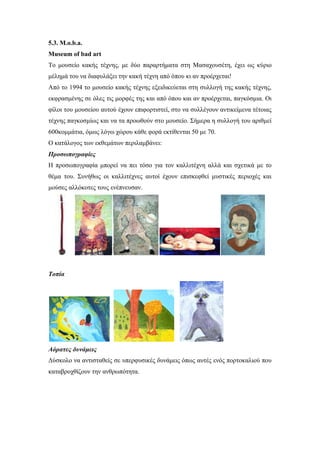 5.3. M.o.b.a.
Museum of bad art
To μουσείο κακής τέχνης, με δύο παραρτήματα στη Μασαχουσέτη, έχει ως κύριο
μέλημά του να διαφυλάξει την κακή τέχνη από όπου κι αν προέρχεται!
Από το 1994 το μουσείο κακής τέχνης εξειδικεύεται στη συλλογή της κακής τέχνης,
εκφρασμένης σε όλες τις μορφές της και από όπου και αν προέρχεται, παγκόσμια. Οι
φίλοι του μουσείου αυτού έχουν επιφορτιστεί, στο να συλλέγουν αντικείμενα τέτοιας
τέχνης παγκοσμίως και να τα προωθούν στο μουσείο. Σήμερα η συλλογή του αριθμεί
600κομμάτια, όμως λόγω χώρου κάθε φορά εκτίθενται 50 με 70.
Ο κατάλογος των εκθεμάτων περιλαμβάνει:
Προσωπογραφίες
Η προσωπογραφία μπορεί να πει τόσο για τον καλλιτέχνη αλλά και σχετικά με το
θέμα του. Συνήθως οι καλλιτέχνες αυτοί έχουν επισκεφθεί μυστικές περιοχές και
μούσες αλλόκοτες τους ενέπνευσαν.
Τοπία
Αόρατες δυνάμεις
Δύσκολο να αντισταθείς σε υπερφυσικές δυνάμεις όπως αυτές ενός πορτοκαλιού που
καταβροχθίζουν την ανθρωπότητα.
 