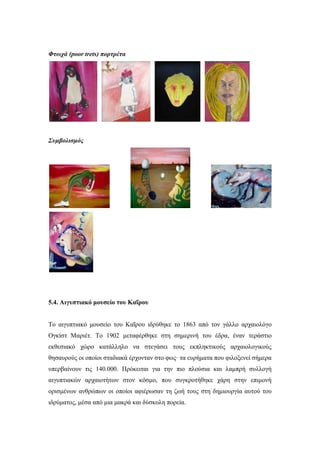 Φτωχά (poor trets) πορτρέτα
Συμβολισμός
5.4. Αιγυπτιακό μουσείο του Καΐρου
Το αιγυπτιακό μουσείο του Καΐρου ιδρύθηκε το 1863 από τον γάλλο αρχαιολόγο
Ογκίστ Μαριέτ. Το 1902 μεταφέρθηκε στη σημερινή του έδρα, έναν τεράστιο
εκθεσιακό χώρο κατάλληλο να στεγάσει τους εκπληκτικούς αρχαιολογικούς
θησαυρούς οι οποίοι σταδιακά έρχονταν στο φως· τα ευρήματα που φιλοξενεί σήμερα
υπερβαίνουν τις 140.000. Πρόκειται για την πιο πλούσια και λαμπρή συλλογή
αιγυπτιακών αρχαιοτήτων στον κόσμο, που συγκροτήθηκε χάρη στην επιμονή
ορισμένων ανθρώπων οι οποίοι αφιέρωσαν τη ζωή τους στη δημιουργία αυτού του
ιδρύματος, μέσα από μια μακρά και δύσκολη πορεία.
 