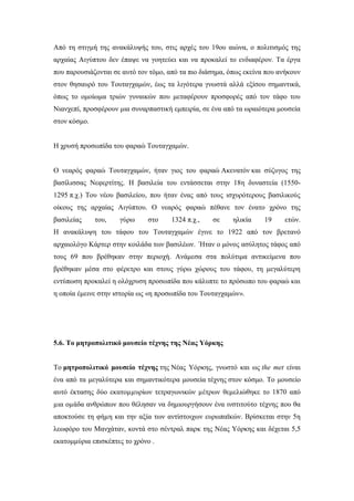 Από τη στιγμή της ανακάλυψής του, στις αρχές του 19ου αιώνα, ο πολιτισμός της
αρχαίας Αιγύπτου δεν έπαψε να γοητεύει και να προκαλεί το ενδιαφέρον. Τα έργα
που παρουσιάζονται σε αυτό τον τόμο, από τα πιο διάσημα, όπως εκείνα που ανήκουν
στον θησαυρό του Τουταγχαμών, έως τα λιγότερα γνωστά αλλά εξίσου σημαντικά,
όπως το ομοίωμα τριών γυναικών που μεταφέρουν προσφορές από τον τάφο του
Νιανχεπί, προσφέρουν μια συναρπαστική εμπειρία, σε ένα από τα ωραιότερα μουσεία
στον κόσμο.
Η χρυσή προσωπίδα του φαραώ Τουταγχαμών.
Ο νεαρός φαραώ Τουταγχαμών, ήταν γιος του φαραώ Ακενατόν και σύζυγος της
βασίλισσας Νεφερτίτης. Η βασιλεία του εντάσσεται στην 18η δυναστεία (1550-
1295 π.χ.) Του νέου βασιλείου, που ήταν ένας από τους ισχυρότερους βασιλικούς
οίκους της αρχαίας Αιγύπτου. Ο νεαρός φαραώ πέθανε τον ένατο χρόνο της
βασιλείας του, γύρω στο 1324 π.χ., σε ηλικία 19 ετών.
Η ανακάλυψη του τάφου του Τουταγχαμών έγινε το 1922 από τον βρετανό
αρχαιολόγο Κάρτερ στην κοιλάδα των βασιλέων. Ήταν ο μόνος ασύλητος τάφος από
τους 69 που βρέθηκαν στην περιοχή. Ανάμεσα στα πολύτιμα αντικείμενα που
βρέθηκαν μέσα στο φέρετρο και στους γύρω χώρους του τάφου, τη μεγαλύτερη
εντύπωση προκαλεί η ολόχρυση προσωπίδα που κάλυπτε το πρόσωπο του φαραώ και
η οποία έμεινε στην ιστορία ως «η προσωπίδα του Τουταγχαμών».
5.6. Το μητροπολιτικό μουσείο τέχνης της Νέας Υόρκης
Το μητροπολιτικό μουσείο τέχνης της Νέας Υόρκης, γνωστό και ως the met είναι
ένα από τα μεγαλύτερα και σημαντικότερα μουσεία τέχνης στον κόσμο. Το μουσείο
αυτό έκτασης δύο εκατοµµυρίων τετραγωνικών µέτρων θεμελιώθηκε το 1870 από
µια οµάδα ανθρώπων που θέλησαν να δημιουργήσουν ένα ινστιτούτο τέχνης που θα
αποκτούσε τη φήµη και την αξία των αντίστοιχων ευρωπαϊκών. Βρίσκεται στην 5η
λεωφόρο του Μανχάταν, κοντά στο σέντραλ παρκ της Νέας Υόρκης και δέχεται 5,5
εκατομμύρια επισκέπτες το χρόνο .
 