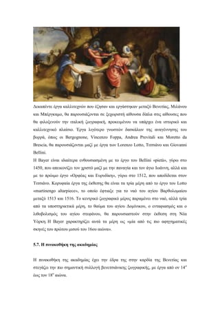 Δεκαπέντε έργα καλλιτεχνών που έζησαν και εργάστηκαν μεταξύ Βενετίας, Μιλάνου
και Μπέργκαμο, θα παρουσιάζονται σε ξεχωριστή αίθουσα δίπλα στις αίθουσες που
θα φιλοξενούν την ιταλική ζωγραφική, προκειμένου να υπάρχει ένα ιστορικό και
καλλιτεχνικό πλαίσιο. Έργα λιγότερο γνωστών δασκάλων της αναγέννησης του
βορρά, όπως οι Bergognone, Vincenzo Foppa, Andrea Previtali και Moretto da
Brescia, θα παρουσιάζονται μαζί με έργα των Lorenzo Lotto, Tιτσιάνο και Giovanni
Bellini.
Η Bayer είναι ιδιαίτερα ενθουσιασμένη με το έργο του Bellini «pietà», γύρω στο
1450, που απεικονίζει τον χριστό μαζί με την παναγία και τον άγιο Ιωάννη, αλλά και
με το πρώιμο έργο «Ορφέας και Ευρυδίκη», γύρω στο 1512, που αποδίδεται στον
Τιτσιάνο. Κορυφαία έργα της έκθεσης θα είναι τα τρία μέρη από το έργο του Lotto
«martinengo altarpiece», το οποίο έφτιαξε για το ναό του αγίου Βαρθολομαίου
μεταξύ 1513 και 1516. Το κεντρικό ζωγραφικό μέρος παραμένει στο ναό, αλλά τρία
από τα υποστηρικτικά μέρη, το θαύμα του αγίου Δομίνικου, ο ενταφιασμός και ο
λιθοβολισμός του αγίου στεφάνου, θα παρουσιαστούν στην έκθεση στη Νέα
Υόρκη. Η Βayer χαρακτηρίζει αυτά τα μέρη ως «μία από τις πιο αφηγηματικές
σκηνές του πρώτου μισού του 16ου αιώνα».
5.7. Η πινακοθήκη της ακαδημίας
Η πινακοθήκη της ακαδημίας έχει την έδρα της στην καρδία της Βενετίας και
στεγάζει την πιο σημαντική συλλογή βενετσιάνικης ζωγραφικής, με έργα από ον 14ο
έως τον 18ο
αιώνα.
 