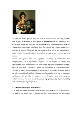 Σε αυτόν τον πίνακα η νεκρή φύση δεν αποτελεί αυτόνομο θέμα, αλλά την «κρατά»
ένας νεαρός. Ο καραβάτζιο αποτυπώνει τα χαρακτηριστικά του προσώπου ενός
αγοριού της εποχής σε αυτόν τον νέο. Η ίδια ακρίβεια παρατηρείται στην ποικιλία
των φρούτων, στα οποία ο καραβάτζιο έδινε ίδια σημασία όσο και στην απόδοση της
ανθρώπινης μορφής. Πίσω από τον νεαρό υπάρχει ένας τοίχος που περιορίζει τον
χώρο, ο οποίος «ζωντανεύει» με τον φωτισμό που προέρχεται από την πάνω αριστερή
γωνία.
Γενικά στα πρώιμα έργα του καραβάτζιο κυριαρχεί η καθαρότητα των
περιγραμμάτων και η σχεδιαστική ακρίβεια, με την έμφαση να δίνεται στη
γλυπτικότητα των αντικειμένων, την ίδια στιγμή που μια ατμόσφαιρα ερωτικής
φόρτισης αγκαλιάζει τη σύνθεση. Γόνιμος και παραγωγικός, ο καραβάτζιο δούλευε
γρήγορα τα θέματά του, καταφέρνοντας πολλές φορές να ολοκληρώνει έναν πίνακα
σε χρόνο-ρεκόρ δύο εβδομάδων. Μέχρι την εποχή που μπήκε κάτω από τη σκέπη του
καρδιναλίου, είχε ήδη βάλει την υπογραφή του σε 40 περίπου έργα, με το «αγόρι με
καλάθι φρούτων» να είναι το αριστούργημα της πρώτης αυτής περιόδου, καθώς
πολλοί πίνακες έχουν χαθεί για πάντα.
5.8. Μουσειο αφιερωμενο στον τιτανικο
Ένα τεράστιο μουσείο αφιερωμένο στην ιστορία του τιτανικού, από το ξεκίνημα έως
το ναυάγιό του, άνοιξε στις 31 μαρτίου του 2012 στο μπέλφαστ, την πόλη όπου
 