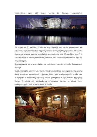 ναυπηγήθηκε πριν από εκατό χρόνια το διάσημο υπερωκεάνιο.
Το κτίριο, σε έξι επίπεδα, εκτείνεται στην περιοχή των παλιών ναυπηγείων του
μπέλφαστ, ως ένα αστέρι που σχηματίζεται από τέσσερεις πλώρες πλοίων. Οι πλώρες
είναι στην κλίμακα εκείνης του πλοίου που ναυάγησε στις 15 απριλίου, του 1912
κατά τη διάρκεια του παρθενικού ταξιδιού του, από το σαουθάμπτον (νότια αγγλία),
στη νέα υόρκη.
Στο εσωτερικό, οι εργάτες έβαλαν τις τελευταίες πινελιές σε εννέα διαδραστικές
γκαλερί.
Οι επισκέπτες θα μπορούν να ονειρεύονται την πολυτέλεια των καμπινών της πρώτης
θέσης περνώντας μπροστά από τις βιτρίνες όπου έχουν αναδημιουργηθεί με όλα τους
τα τμήματα οι αυθεντικές καμπίνες...και να μετρήσουν τη «μικρότητα» της τρίτης
θέσης. Ο χώρος δεν περιλαμβάνει αντικείμενα εποχής, τα πάντα έχουν
αναδημιουργηθεί, από τα πιατικά εώς τα έπιπλα.
 