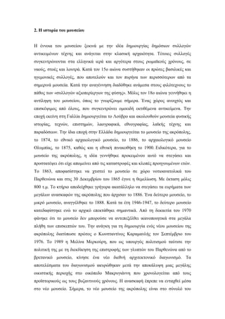 2. Η ιστορία του μουσείου
Η έννοια του μουσείου ξεκινά με την ιδέα δημιουργίας δημόσιων συλλογών
αντικειμένων τέχνης και ανάγεται στην κλασική αρχαιότητα. Τέτοιες συλλογές
συγκεντρώνονται στα ελληνικά ιερά και αργότερα στους ρωμαϊκούς χρόνους, σε
ναούς, στοές και λουτρά. Κατά τον 15ο αιώνα συστήθηκαν οι πρώτες βασιλικές και
ηγεμονικές συλλογές, που αποτελούν και τον πυρήνα των περισσότερων από τα
σημερινά μουσεία. Κατά την αναγέννηση διαδόθηκε ανάμεσα στους φιλότεχνους το
πάθος των «συλλογών αξιοπερίεργων της φύσης». Μόλις τον 18ο αιώνα γεννήθηκε η
αντίληψη του μουσείου, όπως το γνωρίζουμε σήμερα. Ένας χώρος ανοιχτός και
επισκέψιμος από όλους, που συγκεντρώνει ομοειδή εκτιθέμενα αντικείμενα. Την
εποχή εκείνη στη Γαλλία δημιουργείται το Λούβρο και ακολουθούν μουσεία φυσικής
ιστορίας, τεχνών, επιστημών, λαογραφικά, εθνογραφίας, λαϊκής τέχνης και
παραδόσεων. Την ίδια εποχή στην Ελλάδα δημιουργείται το μουσείο της ακρόπολης,
το 1874, το εθνικό αρχαιολογικό μουσείο, το 1886, το αρχαιολογικό μουσείο
Ολυμπίας, το 1875, καθώς και η εθνική πινακοθήκη το 1900. Ειδικότερα, για το
μουσείο της ακρόπολης, η ιδέα γεννήθηκε προκειμένου αυτό να στεγάσει και
προστατέψει ότι είχε απομείνει από τις καταστροφές και κλοπές προηγουμένων ετών.
Το 1863, αποφασίστηκε να χτιστεί το μουσείο σε χώρο νοτιοανατολικά του
Παρθενώνα και στις 30 Δεκεμβρίου του 1865 έγινε η θεμελίωση. Με έκταση μόλις
800 τ.μ. Το κτήριο αποδείχθηκε γρήγορα ακατάλληλο να στεγάσει τα ευρήματα των
μεγάλων ανασκαφών της ακρόπολης που άρχισαν το 1886. Ένα δεύτερο μουσείο, το
μικρό μουσείο, αναγγέλθηκε το 1888. Κατά τα έτη 1946-1947, το δεύτερο μουσείο
κατεδαφίστηκε ενώ το αρχικό επεκτάθηκε σημαντικά. Από τη δεκαετία του 1970
φάνηκε ότι το μουσείο δεν μπορούσε να αντεπεξέλθει ικανοποιητικά στα μεγάλα
πλήθη των επισκεπτών του. Την ανάγκη για τη δημιουργία ενός νέου μουσείου της
ακρόπολης διατύπωσε πρώτος ο Κωνσταντίνος Καραμανλής τον Σεπτέμβριο του
1976. Το 1989 η Μελίνα Μερκούρη, που ως υπουργός πολιτισμού ταύτισε την
πολιτική της με τη διεκδίκηση της επιστροφής των γλυπτών του Παρθενώνα από το
βρετανικό μουσείο, κίνησε ένα νέο διεθνή αρχιτεκτονικό διαγωνισμό. Τα
αποτελέσματα του διαγωνισμού ακυρώθηκαν μετά την αποκάλυψη μιας μεγάλης
οικιστικής περιοχής στο οικόπεδο Μακρυγιάννη που χρονολογείται από τους
προϊστορικούς ως τους βυζαντινούς χρόνους. Η ανασκαφή έπρεπε να ενταχθεί μέσα
στο νέο μουσείο. Σήμερα, το νέο μουσείο της ακρόπολης είναι στο σύνολό του
 