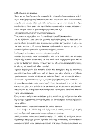 5.10. Μουσειο κατασκοπιας
Η ανάγκη για ύπαρξη μυστικών υπηρεσιών δεν είναι δεδομένη» αναφέρεται πολλές
φορές σε συζητήσεις μεταξύ ιστορικών, κάτι που υποδεικνύει ότι το κατασκοπευτικό
παιχνίδι που μαίνεται πίσω από κάθε πολεμική σύρραξη ήταν πάντα ένα θέμα
αμφιλεγόμενο. Όμως, μόνο ένας υψηλόβαθμος στρατιωτικός ή ισχυρός πολιτικός εν
καιρώ πολέμου μπορεί να γνωρίζει την πραγματική τους αξία..
«δίχως μία αποτελεσματική υπηρεσία πληροφοριών,
Ένας συνταγματάρχης είναι κατά ένα μεγάλο μέρος τυφλός και κουφός.»
Με τα παραπάνω λόγια κατά νου ξεκίνησα πριν λίγους μήνες να επισκεφθώ μία
σπάνια έκθεση στο λονδίνο που αν και μόνιμη λιγοστοί τη γνωρίζουν. Ο λόγος για
την secret war που εκτίθεται στον 1ο όροφο του imperial war museum και ως επί το
πλείστον «χάνεται» μέσα στην τεράστια συλλογή του μουσείου.
Μι5 και μι6: πρότυπες μυστικές οργανώσεις παγκοσμίως
«σκοπός της έκθεσης είναι να παρουσιάσει στο ευρύ κοινό μέρος του μυστικού
κόσμου της διεθνούς κατασκοπίας και των under cover επιχειρήσεων μέσα από τα
μάτια των βρετανικών ειδικών δυνάμεων μι5 και μι6», αναφέρει χαρακτηριστικά ο
διευθυντής του μουσείου sir robert crawford.
«έχουμε συγκεντρώσει ένα τεράστιο υλικό που περιγράφει πως οι βρετανικές
μυστικές οργανώσεις εξελίχθηκαν από την ίδρυση τους μέχρι σήμερα, τι τεχνολογία
χρησιμοποίησαν και πως κατάφεραν να σπάσουν πλήθος κρυπτογραφικούς κώδικες
αποσπώντας σημαντικότατες πληροφορίες από εχθρούς του ηνωμένου βασιλείου».
Αν και οι βρετανικές μυστικές υπηρεσίες ιδρύθηκαν σχετικά αργά (η αγγλία ήταν μία
από τις λίγες χώρες που εισήλθαν στον 20ο αιώνα δίχως κατασκοπευτική οργάνωση),
εντούτοις έως το 2ο παγκόσμιο πόλεμο είχαν ήδη καταφέρει να αποτελούν πρότυπο
για τις υπόλοιπες χώρες.
Όπως άλλωστε ανέφερε και ο αδόλφος χίτλερ: «αυτό που χρειαζόμαστε είναι κάτι
παρόμοιο με τη βρετανική μυστική υπηρεσία: μία οργάνωση που θα κάνει τη δουλειά
της με πάθος».
Η κρυπτογραφική μηχανή enigma και άλλα σπάνια εκθέματα
Σ’ αυτές ακριβώς τις οργανώσεις είναι αφιερωμένη η έκθεση secret war, με πλήθος
σπάνιου υλικού από τις μυστικές της επιχειρήσεις παγκοσμίως.
Καθώς περπατάτε μέσα στον ατμοσφαιρικό χώρο της έκθεσης και εισέρχεστε όλο και
περισσότερο στο μέχρι πρότινος άγνωστο κόσμο της κατασκοπίας, θα συναντήσετε
αποδείξεις σχετικά με τις επιχειρήσεις της mi5 ενάντια σε ρώσους κατασκόπους που
 