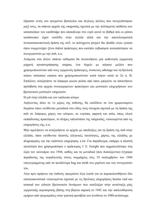 έδρασαν εντός του ηνωμένου βασιλείου και άγγλους πολίτες που συνεργάστηκαν
μαζί τους, τα σπάνια αρχεία της υπηρεσίας σχετικά με την πολύκροτη υπόθεση των
κατασκόπων του cambridge που αποκάλυψε στο ευρύ κοινό το βαθμό που οι ρώσοι
κατάσκοποι είχαν εισέλθει στην αγγλία αλλά και την αποτελεσματική
αντικατασκοπευτική δράση της mi5, το πολύχρονο project the double cross system
όπου συμμετείχαν ξένοι διπλοί πράκτορες που κατόπιν εκβιασμού αναγκάστηκαν να
συνεργαστούν με την mi6, κ.α.
Ανάμεσα στα πλέον σπάνια εκθέματα θα συναντήσετε μία αυθεντική γερμανική
μηχανή κρυπτογράφησης enigma, ένα δοχείο με αόρατο μελάνι που
χρησιμοποιούνταν από τους γερμανούς πράκτορες, συσκευές sabotage και τη θρυλική
minox miniature camera που χρησιμοποιούνταν κατά κόρον κατά το 2ο π. Π.
Επιπλέον, αναζητήστε τα διάφορα access points από όπου μπορείτε να αποκτήσετε
πρόσβαση στα αρχεία συγκεκριμένων πρακτόρων και μυστικών επιχειρήσεων των
βρετανικών μυστικών υπηρεσιών.
Η μι6 στην ελλάδα και τον υπόλοιπο κόσμο
Αφήνοντας πίσω το 1ο μέρος της έκθεσης, θα εισέλθετε σε ένα ημιφωτισμένο
δωμάτιο όπου εκτίθενται μοναδικά στο είδος τους στοιχεία σχετικά με τη δράση της
mi6 σε διάφορες χώρες του κόσμου, σε ευρώπη, αφρική και ασία, όπως υλικό
εκπαίδευσης πρακτόρων, το πλήρες οπλοστάσιο της υπηρεσίας, ντοκουμέντα από τις
επιχειρήσεις της, κ.α.
Μην αμελήσετε να αναζητήσετε το αρχείο με αποδείξεις για τη δράση της mi6 στην
ελλάδα, όπου εκτίθενται πλαστές ελληνικές ταυτότητες, χάρτες της ελλάδας με
πληροφορίες για την εκάστοτε επιχείρηση, κ.λπ. Για παράδειγμα, υπάρχει η πλαστή
ταυτότητα που χρησιμοποίησε ο πράκτορας f. E. Enright που αιχμαλωτίστηκε στη
λέρο τον ιανουάριο του 1944, καθώς και τα μοναδικά (που διασώζονται) έγγραφα
παράδοσης της κεφαλλονιάς στους συμμάχους στις 19 σεπτεμβρίου του 1944
υπογεγραμμένης από τα ψευδώνυμα bug και moth του μαρίνου και των συνεργατών
του.
Λίγο πριν αφήσετε την έκθεση, αφιερώστε λίγα λεπτά για να παρακολουθήσετε δύο
οπτικοακουστικά ντοκουμέντα σχετικά με τις θρυλικές επιχειρήσεις benina raid και
nomrad των ειδικών βρετανικών δυνάμεων που κατέληξαν στην ανατίναξη μίας
γερμανικής αεροπορικής βάσης στη βόρεια αφρική το 1942 και την απελευθέρωση
ομήρων από τρομοκράτες στην ιρανική πρεσβεία του λονδίνου το 1980 αντίστοιχα.
 