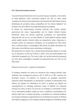 5.11. Thyssen-bornemisza museum
Το μουσείο thyssen-bornemisza είναι ένα μουσείο τέχνης στη μαδρίτη , στην ισπανία,
το οποίο βρίσκεται κοντά στο μουσείο prado σε μία από τις κύριες πόλης
λεωφόρους. Η συλλογή τύσεν-μπορνεμίσα, αποτελούμενη από 800 περίπου πίνακες,
παλαιότερης και μοντέρνας τέχνης, μεταφέρθηκε από την έπαυλη "φαβορίτα" του
λουγκάνο, στη νότια ελβετία, στο μέγαρο βιγιαερμόσα της μαδρίτης.
Η ιστορία της σημαντικότερης ιδιωτικής συλλογής στην ευρώπη καλύπτει
χρονολογικά δύο γενεές. Δημιουργήθηκε από τον βαρόνο heinrich thyssen-
bornemisza, λάτρη της παλαιάς γερμανικής ζωγραφικης και εμπλουτίστηκε
σημαντικά από τον γιο του, τον hans heinrich. Ο νεαρός βαρόνος αγόρασε αρχικά
μεγάλο αριθμό παλαιών ιταλικών καθώς και φλαμανδικών έργων, δείχνοντας, εν
συνεχεία, ολοένα και αυξανόμενο ενδιαφέρον για τη ζωγραφική του 20ού αιώνα.
Έτσι, η συλλογή έφτασε να περιλαμβάνει 900 πίνακες και σχέδια καλλιτεχνών του
20ού αιώνα, έναντι 600 μόνο έργων παλαιότερων καλλιτεχνών.
Με παρότρυνση του συζύγου της, η carmen thyssen-bornemisza άρχισε με τη σειρά
της να δημιουργεί τη δική της συλλογή, η οποία, εκτός από αριστουργήματα της
ολλανδικής ζωγραφικής του 17ου αιώνα, καθώς και της βενετσιάνικης ζωγραφικής
του 18ου αιώνα, περιλαμβάνει ευρωπαϊκά και αμερικανικά έργα του 19ου και του
20ού αιώνα.
Πίνακας του κλωντ μονέ : η γέφυρα του charingcross
Ο ζωγράφος αγαπούσε την εικόνα του τυλιγμένου στην καταχνιά λονδίνου, όπου
εργάστηκε τρεις συνεχόμενους χειμώνες, από το 1899 ως το 1901, μένοντας στο
ξενοδοχείο «savoy». Το μπαλκόνι του δωματίου του ζωγράφου αποτελούσε
εξαιρετικό σημείο παρατήρησης, με αποτέλεσμα ο ζωγράφος να φιλοτεχνήσει οκτώ
απόψεις της γέφυρας του charingcross. Σε αυτές, οι γραμμές της γέφυρας του
μεταμορφώνονται σε ανάλαφρη σκαλωσιά, έτοιμη να βυθιστεί στο γαλαζωπό
σύννεφο που τυλίγει τα πάντα. Τον μονέ δεν τον ενδιαφέρει να αποτυπωθεί το θέμα
του με τοπογραφική ακρίβεια, στόχος του είναι να αποδώσει τη μεταμόρφωση του
αστικού τοπίου από τα στοιχεία της φύσης, να μεταδώσει την εντύπωση αστάθειας
και συνεχούς λικνίσματος, αιχμαλωτίζοντας την ατμόσφαιρα της σκηνής. Η σύνθεση
είναι σχεδόν μονόχρωμη, με την κυρίαρχη γαλαζωπή απόχρωση να διασπάται μονάχα
 