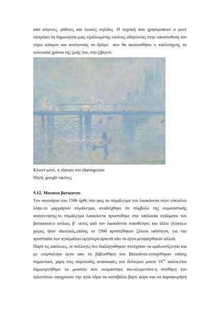 από κίτρινες, ρόδινες και λευκές κηλίδες. Η τεχνική που χρησιμοποιεί ο μονέ
επιτρέπει τη δημιουργία μιας εξαϋλωμένης εικόνας οδηγώντας στην αποσύνθεση του
γύρω κόσμου και ανοίγοντας το δρόμο που θα ακολουθήσει ο καλλιτέχνης τα
τελευταία χρόνια της ζωής του, στο ζιβερνύ.
Κλωντ μονέ, η γέφυρα του charingcross
Πηγή: google εικόνες
5.12. Μουσειο βατικανου
Τον ιανουάριο του 1506 ήρθε στο φως το σύμπλεγμα του λαοκόοντα στον εσκυλίνο
λόφο.το μαρμάρινο σύμπλεγμα, αναδείχθηκε σε σύμβολο της ουμανιστικής
αναγέννησης.το σύμπλεγμα λαοκόοντα προστέθηκε στα υπόλοιπα αγάλματα του
βατικανού.ο ιούλιος β’ εκτός από τον λαοκόοντα τοποθέτησε και άλλα γλύπτα.ο
χώρος ήταν ιδιωτικός.επίσης το 1560 προστέθηκαν ξύλινα υπόστεγα, για την
προστασία των αγαλμάτων.αργότερα αρκετά απο τα έργα μεταφέρθηκαν αλλού.
Παρά τις απώλειες, οι συλλογές δεν διαλέργαθηκαν συνέχισαν να εμπλουτίζονται και
με ετερόκλητα έργα απο τη βιβλιοθήκη του βατικάνου.ενισχύθηκαν επίσης
σημαντικά, χάρη στις πυρετωδής ανασκαφές του δεύτερου μισού 18ου
αιώνα.έτσι
δημιουργήθηκε το μουσείο που ονομάστηκε πιο-κλεμεντίνο.η συνθήκη του
τολεντίνου υποχρέωσε την αγία έδρα να καταβάλει βαρύ φόρο και να παραψωρήση
 