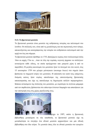 5.13. Το βρετανικό μουσείο
Το βρετανικό μουσείο είναι μουσείο της ανθρώπινης ιστορίας και πολιτισμού στο
λονδίνο. Οι συλλογές του, είναι από τις μεγαλύτερες και πιο περιεκτικές στον κόσμο,
απεικονίζοντας και καταγράφοντας την ιστορία του ανθρώπινου πολιτισμού από την
αρχή του έως και σήμερα.
Το βρετανικό μουσείο ιδρύθηκε το 1753, βασιζόμενο κυρίως στον συλλεκτισμό (τέλη
16ου αι.-αρχές 17ου αι. , όταν σε όλη την ευρώπη, ευγενείς άρχισαν να συλλέγουν
αντικείμενα κάθε είδους, τα οποία προέρχονταν απο μακρινά μέρη ή από το
παρελθόν). Η μεγάλη καινοτομία του μουσείου ήταν το άνοιγμά του στο κοινό, στις
15 ιανουαρίου 1759 στο μέγαρο μόνταγκιου (montagu house) στο σημείο όπου
βρίσκεται το σημερινό κτίριο του μουσείου. Η επέκτασή του κατά τους επόμενους
δυόμιση αιώνες ήταν κυρίως αποτέλεσμα της επεκτεινόμενης βρετανικής
αποικιοκρατίας και είχε ως αποτέλεσμα τη δημιουργία πολλών παραρτημάτων.
Κάποια αντικείμενα της συλλογής του μουσείου, με κυριότερα τα ελγίνεια μάρμαρα
από τον παρθενώνα, βρίσκονται στο επίκεντρο έντονων διαμαχών και απαιτήσεων για
την επιστροφή τους στις χώρες προέλευσής τους.
μέχρι το 1997, οπότε η βρετανική
βιβλιοθήκη μετακόμισε σε νέα τοποθεσία, το βρετανικό μουσείο είχε τη
μοναδικότητα να στεγάζει ένα εθνικό μουσείο αρχαιοτήτων και μία εθνική
βιβλιοθήκη στο ίδιο κτίριο. Το μουσείο όπως όλα τα εθνικά μουσεία στο ηνωμένο
 
