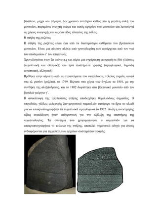 βασίλειο, μέχρι και σήμερα, δεν χρεώνει εισιτήριο καθώς και η μεγάλη αυλή του
μουσείου, παραμένει ανοιχτή ακόμα και εκτός ωραρίου του μουσείου και λειτουργεί
ως χώρος αναψυχής και ως ένα είδος πλατείας της πόλης.
Η στήλη της ρoζέτας
Η στήλη της ροζέτας είναι ένα από τα διασημότερα εκθέματα του βρετανικού
μουσείου. Είναι μια πέτρινη πλάκα από γρανοδιορίτη που προέρχεται από τον ναό
του πτολεμαίου ε’ του επιφανούς.
Χρονολογείται στον 2ο αιώνα π.χ και φέρει μια εγχάρακτη επιγραφή σε δύο γλώσσες
(αιγυπτιακή και ελληνική) και τρία συστήματα γραφής (ιερογλυφικά, δημώδη
αιγυπτιακή, ελληνική)
Βρέθηκε στην αίγυπτο από τα στρατεύματα του ναπολέοντα, τελείως τυχαία, κοντά
στο ελ ρασίντ (ροζέτα), το 1799. Πέρασε στα χέρια των άγγλων το 1801, με την
συνθήκη της αλεξάνδρειας, και το 1802 δωρίστηκε στο βρετανικό μουσείο από τον
βασιλιά γεώργιο γ΄.
Η ανακάλυψη της τρίγλωσσης στήλης αποδείχθηκε θεμελιώδους σημασίας. Ο
σπουδαίος γάλλος μελετητής ζαν-φρανσουά σαμπολιόν κατάφερε να βρει το κλειδί
για να αποκρυπτογραφήσει τα αιγυπτιακά ιερογλυφικά το 1922. Αυτή η ανεκτίμητης
αξίας ανακάλυψη ήταν καθοριστική για την εξέλιξη της επιστήμης της
αιγυπτιολογίας. Το σύστημα που χρησιμοποίησε ο σαμπολιόν για να
αποκρυπτογραφήσει το κείμενο της στήλης, αποτελεί σημαντικό οδηγό για όσους
ενδιαφέρονται για τη μελέτη των αρχαίων συστημάτων γραφής.
 