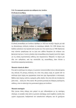 5.14. Τα κορυφαία μουσεία και εκθέματα στο Λονδίνο
Η εθνική πινακοθήκη
Η εθνική πινακοθήκη του λονδίνου ιδρύθηκε το 1824 και στεγάζει σήμερα μια από
τις πλουσιότερες συλλογές πινάκων σε παγκόσμιο επίπεδο. Οι 2.300 πίνακες που
διαθέτει καλύπτουν την περίοδο από τα μέσα του 13ου αιώνα έως το 1900. Βρίσκεται
στην πλατεία τραφάλγκαρ και τα έργα που εκθέτει θεωρείται ότι ανήκουν στο
βρετανικό λαό και γι' αυτό η είσοδος στην πινακοθήκη είναι δωρεάν (αυτό δεν ισχύει
για τις ειδικές περιστασιακές εκθέσεις που διοργανώνει). Μπορείτε να πάρετε μία
ιδέα των εκθεμάτων, από την ιστοσελίδα της πινακοθήκης, όπου δίνεται η
δυνατότητα ψηφιακής περιήγησης.
Μουσείο victoria & albert
Ένα από τα καλύτερα του κόσμου, το μουσείο victoria & albert είναι η ιδανική πρώτη
σας επιλογή. Οι μόνιμες συλλογές του είναι ένας φόρος τιμής σε μερικά από τα
καλύτερα έργα τέχνης και χειροποίητα υλικά που έχει δημιουργήσει ο πολιτισμός.
Βιβλία, έργα τέχνης, γυάλινα, κεραμικά, μόδα, έπιπλα: όλα είναι εδώ και στεγάζονται
μέσα στην… αίγλη του 19ου αιώνα. Με ζωντανή μουσική και διάφορες προσωρινές
εκθέσεις, είναι το επίκεντρο του μουσειακού χάρτη του λονδίνου.
Μουσείο επιστημών
Πώς γίνεται τόσος κόσμος που μπορεί να μην ενθουσιάζεται με τις επιστήμες
ιδιαίτερα, να αγαπάει τόσο πολύ το μουσείο επιστήμης; αυτό συμβαίνει επειδή είναι
γεμάτο ψυχαγωγικά, διαδραστικά και εκπαιδευτικά εκθέματα, που δε χρειάζεται
 