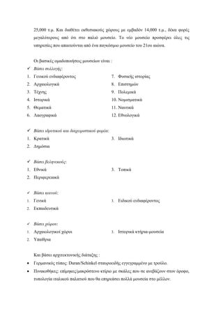 25,000 τ.μ. Και διαθέτει εκθεσιακούς χώρους με εμβαδόν 14,000 τ.μ., δέκα φορές
μεγαλύτερους από ότι στο παλιό μουσείο. Το νέο μουσείο προσφέρει όλες τις
υπηρεσίες που απαιτούνται από ένα παγκόσμιο μουσείο του 21ου αιώνα.
Οι βασικές ομαδοποιήσεις μουσείων είναι :
 Βάσει συλλογής:
1. Γενικού ενδιαφέροντος
2. Αρχαιολογικά
3. Τέχνης
4. Ιστορικά
5. Θεματικά
6. Λαογραφικά
7. Φυσικής ιστορίας
8. Επιστημών
9. Πολεμικά
10. Νομισματικά
11. Ναυτικά
12. Εθνολογικά
 Βάσει ιδρυτικού και διαχειριστικού φορέα:
1. Κρατικά
2. Δημόσια
3. Ιδιωτικά
 Βάσει βεληνεκούς:
1. Εθνικά
2. Περιφερειακά
3. Τοπικά
 Βάσει κοινού:
1. Γενικά
2. Εκπαιδευτικά
3. Ειδικού ενδιαφέροντος
 Βάσει χώρου:
1. Αρχαιολογικοί χώροι
2. Υπαίθρια
3. Ιστορικά κτήρια-μουσεία
Και βάσει αρχιτεκτονικής διάταξης :
 Γερμανικός τύπος: Duran/Schinkel σταυροειδής εγγεγραμμένο με τρούλο.
 Πινακοθήκες: επίμηκες/μακρόστενο κτίριο με σκάλες που σε ανεβάζουν στον όροφο,
τυπολογία ιταλικού παλατιού που θα επηρεάσει πολλά μουσεία στο μέλλον.
 