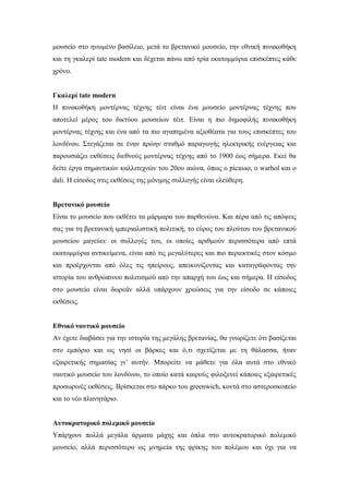 μουσείο στο ηνωμένο βασίλειο, μετά το βρετανικό μουσείο, την εθνική πινακοθήκη
και τη γκαλερί tate modern και δέχεται πάνω από τρία εκατομμύρια επισκέπτες κάθε
χρόνο.
Γκαλερί tate modern
Η πινακοθήκη μοντέρνας τέχνης τέιτ είναι ένα μουσείο μοντέρνας τέχνης που
αποτελεί μέρος του δικτύου μουσείων τέιτ. Είναι η πιο δημοφιλής πινακοθήκη
μοντέρνας τέχνης και ένα από τα πιο αγαπημένα αξιοθέατα για τους επισκέπτες του
λονδίνου. Στεγάζεται σε έναν πρώην σταθμό παραγωγής ηλεκτρικής ενέργειας και
παρουσιάζει εκθέσεις διεθνούς μοντέρνας τέχνης από το 1900 έως σήμερα. Εκεί θα
δείτε έργα σημαντικών καλλιτεχνών του 20ου αιώνα, όπως ο picasso, ο warhol και ο
dali. Η είσοδος στις εκθέσεις της μόνιμης συλλογής είναι ελεύθερη.
Βρετανικό μουσείο
Είναι το μουσείο που εκθέτει τα μάρμαρα του παρθενώνα. Και πέρα από τις απόψεις
σας για τη βρετανική ιμπεριαλιστική πολιτική, το εύρος του πλούτου του βρετανικού
μουσείου μαγεύει: οι συλλογές του, οι οποίες αριθμούν περισσότερα από επτά
εκατομμύρια αντικείμενα, είναι από τις μεγαλύτερες και πιο περιεκτικές στον κόσμο
και προέρχονται από όλες τις ηπείρους, απεικονίζοντας και καταγράφοντας την
ιστορία του ανθρώπινου πολιτισμού από την απαρχή του έως και σήμερα. Η είσοδος
στο μουσείο είναι δωρεάν αλλά υπάρχουν χρεώσεις για την είσοδο σε κάποιες
εκθέσεις.
Εθνικό ναυτικό μουσείο
Αν έχετε διαβάσει για την ιστορία της μεγάλης βρετανίας, θα γνωρίζετε ότι βασίζεται
στο εμπόριο και ως νησί οι βάρκες και ό,τι σχετίζεται με τη θάλασσα, ήταν
εξαιρετικής σημασίας γι’ αυτήν. Μπορείτε να μάθετε για όλα αυτά στο εθνικό
ναυτικό μουσείο του λονδίνου, το οποίο κατά καιρούς φιλοξενεί κάποιες εξαιρετικές
προσωρινές εκθέσεις. Βρίσκεται στο πάρκο του greenwich, κοντά στο αστεροσκοπείο
και το νέο πλανητάριο.
Αυτοκρατορικό πολεμικό μουσείο
Υπάρχουν πολλά μεγάλα άρματα μάχης και όπλα στο αυτοκρατορικό πολεμικό
μουσείο, αλλά περισσότερο ως μνημεία της φρίκης του πολέμου και όχι για να
 