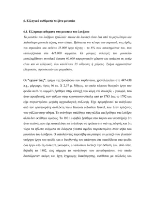 6. Ελληνικά εκθέματα σε ξένα μουσεία
6.1. Ελληνικα εκθεματα στο μουσειο του λουβρου
Το μουσείο του λούβρου (γαλλικά: musee du louvre) είναι ένα από τα μεγαλύτερα και
παλαιότερα μουσεία τέχνης στον κόσμο. Βρίσκεται στο κέντρο του παρισιού, στις όχθες
του σηκουάνα και εκθέτει 35.000 έργα τέχνης - το 8% των αποκτημάτων του, που
υπολογίζονται στα 445.000 κομμάτια. Οι μόνιμες συλλογές του μουσείου
καταλαμβάνουν συνολικά έκταση 60.600 τετραγωνικών μέτρων και ανάμεσα σε αυτές
είναι και οι ελληνικές, που καλύπτουν 25 αίθουσες ή χώρους. Τμήμα αρχαιοτήτων
ελληνικών, ετρουσκικών και ρωμαϊκών.
Οι "εργαστίνες", τμήμα της ζωοφόρου του παρθενώνα, χρονολογείται στο 447-438
π.χ., μάρμαρο, ύψος 96 εκ. Χ 2,07 μ. Μήκος, το οποίο κάποιοι θεωρούν έργο του
φειδία αυτό το κομμάτι βρέθηκε στην κατοχή του κόμη ντε σουαζέλ - γκουφιέ, που
ήταν πρεσβευτής των γάλλων στην κωνσταντινούπολη από το 1785 έως το 1792 και
είχε συγκεντρώσει μεγάλη αρχαιολογική συλλογή. Είχε προμηθευτεί το ανάγλυφο
από τον αριστοκράτη συλλέκτη louis francois sebastien fauvel, που ήταν πρόξενος
των γάλλων στην αθήνα. Το ανάγλυφο στάλθηκε στη γαλλία και βρέθηκε στο λούβρο
αλλά δεν εκτέθηκε αμέσως. Το 1801 ο φοβέλ βρέθηκε στο παρίσι και υποστήριξε ότι
ήταν εκείνος που είχε ανακαλύψει το ανάγλυφο σε ερείπια στο ναό της αθηνάς και ότι
τώρα τα έβλεπε ανάμεσα σε διάφορα γλυπτά σχεδόν παραπεταμένο στον κήπο του
μουσείου του λούβρου. Ο ναπολέοντας παρενέβη και ρώτησε αν μεταξύ των γλυπτών
υπήρχαν έργα του φειδία και ο διευθυντής του απάντησε ότι «αποδίδεται στο φειδία
ένα έργο από τη συλλογή γκουφιέ», ο ναπολέων διέταξε την έκθεσή του. Από τότε,
δηλαδή το 1802, έως σήμερα το «ανάγλυφο των παναθηναίων», στο οποίο
διασώζονταν ακόμη και ίχνη έγχρωμης διακόσμησης, εκτίθεται με πολλούς και
 