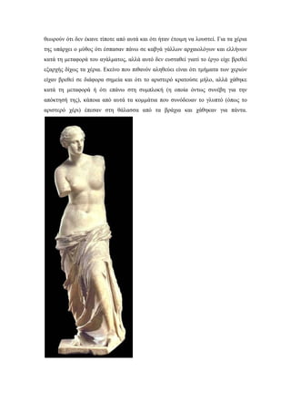 θεωρούν ότι δεν έκανε τίποτε από αυτά και ότι ήταν έτοιμη να λουστεί. Για τα χέρια
της υπάρχει ο μύθος ότι έσπασαν πάνω σε καβγά γάλλων αρχαιολόγων και ελλήνων
κατά τη μεταφορά του αγάλματος, αλλά αυτό δεν ευσταθεί γιατί το έργο είχε βρεθεί
εξαρχής δίχως τα χέρια. Εκείνο που πιθανόν αληθεύει είναι ότι τμήματα των χεριών
είχαν βρεθεί σε διάφορα σημεία και ότι το αριστερό κρατούσε μήλο, αλλά χάθηκε
κατά τη μεταφορά ή ότι επάνω στη συμπλοκή (η οποία όντως συνέβη για την
απόκτησή της), κάποια από αυτά τα κομμάτια που συνόδευαν το γλυπτό (όπως το
αριστερό χέρι) έπεσαν στη θάλασσα από τα βράχια και χάθηκαν για πάντα.
 