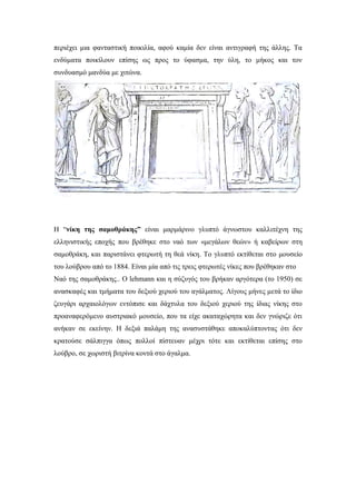 περιέχει μια φανταστική ποικιλία, αφού καμία δεν είναι αντιγραφή της άλλης. Τα
ενδύματα ποικίλουν επίσης ως προς το ύφασμα, την ύλη, το μήκος και τον
συνδυασμό μανδύα με χιτώνα.
Η “νίκη της σαμοθράκης” είναι μαρμάρινο γλυπτό άγνωστου καλλιτέχνη της
ελληνιστικής εποχής που βρέθηκε στο ναό των «μεγάλων θεών» ή καβείρων στη
σαμοθράκη, και παριστάνει φτερωτή τη θεά νίκη. Το γλυπτό εκτίθεται στο μουσείο
του λούβρου από το 1884. Είναι μία από τις τρεις φτερωτές νίκες που βρέθηκαν στο
Ναό της σαμοθράκης.. Ο lehmann και η σύζυγός του βρήκαν αργότερα (το 1950) σε
ανασκαφές και τμήματα του δεξιού χεριού του αγάλματος. Λίγους μήνες μετά το ίδιο
ζευγάρι αρχαιολόγων εντόπισε και δάχτυλα του δεξιού χεριού της ίδιας νίκης στο
προαναφερόμενο αυστριακό μουσείο, που τα είχε ακαταχώρητα και δεν γνώριζε ότι
ανήκαν σε εκείνην. Η δεξιά παλάμη της ανασυστάθηκε αποκαλύπτοντας ότι δεν
κρατούσε σάλπιγγα όπως πολλοί πίστευαν μέχρι τότε και εκτίθεται επίσης στο
λούβρο, σε χωριστή βιτρίνα κοντά στο άγαλμα.
 