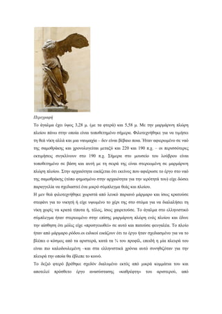 Περιγραφή
Το άγαλμα έχει ύψος 3,28 μ. (με τα φτερά) και 5,58 μ. Με την μαρμάρινη πλώρη
πλοίου πάνω στην οποία είναι τοποθετημένο σήμερα. Φιλοτεχνήθηκε για να τιμήσει
τη θεά νίκη αλλά και μια ναυμαχία – δεν είναι βέβαιο ποια. Ήταν αφιερωμένο σε ναό
της σαμοθράκης και χρονολογείται μεταξύ και 220 και 190 π.χ. – οι περισσότερες
εκτιμήσεις συγκλίνουν στο 190 π.χ. Σήμερα στο μουσείο του λούβρου είναι
τοποθετημένο σε βάση και αυτή με τη σειρά της είναι στερεωμένη σε μαρμάρινη
πλώρη πλοίου. Στην αρχαιότητα εικάζεται ότι εκείνος που αφιέρωσε το έργο στο ναό
της σαμοθράκης (τόπο φημισμένο στην αρχαιότητα για την ιερότητά του) είχε δώσει
παραγγελία να σχεδιαστεί ένα μικρό σύμπλεγμα θεάς και πλοίου.
Η μεν θεά φιλοτεχνήθηκε χωριστά από λευκό παριανό μάρμαρο και ίσως κρατούσε
στεφάνι για το νικητή ή είχε υψωμένο το χέρι της στο στόμα για να διαλαλήσει τη
νίκη χωρίς να κρατά τίποτα ή, τέλος, ίσως χαιρετούσε. Το άγαλμα στο ελληνιστικό
σύμπλεγμα ήταν στερεωμένο στην επίσης μαρμάρινη πλώρη ενός πλοίου και έδινε
την αίσθηση ότι μόλις είχε «προσγειωθεί» σε αυτό και πατούσε φευγαλέα. Το πλοίο
ήταν από μάρμαρο ρόδου.οι ειδικοί εικάζουν ότι το έργο ήταν σχεδιασμένο για να το
βλέπει ο κόσμος από τα αριστερά, κατά τα ¾ του προφίλ, επειδή η μία πλευρά του
είναι πιο καλοδουλεμένη –και στα ελληνιστικά χρόνια αυτό συνηθιζόταν για την
πλευρά την οποία θα έβλεπε το κοινό.
Το δεξιό φτερό βρέθηκε σχεδόν διαλυμένο εκτός από μικρά κομμάτια του και
αποτελεί πρόσθετο έργο ανασύστασης «καθρέφτη» του αριστερού, από
 