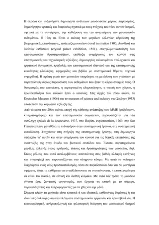 Η ολοένα και αυξανόμενη δημιουργία ανάλογων μουσειακών χώρων, παγκοσμίως,
δημιούργησε κριτικές και διαφωνίες σχετικά με τους στόχους του νέου αυτού θεσμού,
σχετικά με τη συντήρηση, την καθιέρωση και την αναγνώριση των μουσειακών
εκθεμάτων. Ο 19ος αι. Είναι ο αιώνας των μεγάλων αλλαγών: εδραίωση της
βιομηχανικής επανάστασης, ανάπτυξη μουσείων (royal institution 1800, Λονδίνο) και
διεθνών εκθέσεων (crystal palace exhibition, 1851), επαγγελματικοποίηση των
επιστημονικών δραστηριοτήτων, επιδίωξη ενημέρωσης του κοινού στις
επιστημονικές και τεχνολογικές εξελίξεις, δημιουργίας ειδικευμένου στελεχιακού και
εργατικού δυναμικού, προβολής του επιστημονικού ιδανικού και της επιστημονικής
κοινότητας (διαλέξεις, εφημερίδες και βιβλία με επιστημονικά θέματα, τεχνικά
εγχειρίδια). Η πρώτη γενιά των μουσείων υπηρέτησε τη μετάδοση των γνώσεων με
παρατακτική κυρίως παρουσίαση των εκθεμάτων που ήταν το κύριο στοιχείο τους. Ο
θαυμασμός του επισκέπτη, η περιορισμένη πληροφόρηση, η σιωπή των χώρων, η
πρωτοκαθεδρία των ειδικών ήταν ο κανόνας. Στις αρχές του 20ου αιώνα, το
Deutsches Museum (1906) και το museum of science and industry στο Σικάγο (1933)
αποτελούν την κορυφαία εξέλιξή της.
Από τα μέσα του 20ου αιώνα, εποχή της κάθετης ανάπτυξης των MME (ραδιόφωνο,
κινηματογράφος) και των επιστημονικών σωματείων, παρουσιάζεται μία νέα
αντίληψη (palais de la decouverte, 1937, στο Παρίσι, exploratorium, 1969, στο San
Francisco) που μεταθέτει το ενδιαφέρον στην επιστημονική έρευνα, στη συστηματική
εκπαίδευση. Στοχεύουν στη στήριξη της επιστημονικής δράσης, στη δημιουργία
στελεχών γι’ αυτήν και στην ενημέρωση του κοινού για τις θετικές επιπτώσεις της
ανάπτυξής της στην άνοδο του βιοτικού επιπέδου του. Έκτοτε, παρατηρούνται
μεγάλες αλλαγές στους αριθμούς, τύπους και δραστηριότητες των μουσείων, δηλ.
Στους ρόλους που αυτά αναλαμβάνουν, απαντώντας στις βαθιές αλλαγές (ανάγκες
και ανησυχίες) που παρουσιάζονται στο σύγχρονο κόσμο. Με αυτό το «κίνημα»
διαγράφηκε ένας νέος προσανατολισμός, τόσο σε παραδοσιακά όσο και σε μοντέρνα
σχήματα, ώστε τα εκθέματα να ανταλλάσσονται να ανανεώνονται, η επισκεψιμότητα
να είναι πιο εύκολη, σε εθνική και διεθνή κλίμακα. Με αυτό τον τρόπο το μουσείο
γίνεται ένας ζωντανός οργανισμός, που έρχεται σε επαφή με το σήμερα,
παρουσιάζοντας και πληροφορώντας για το χθες και όχι μόνο.
Σήμερα πλέον τα μουσεία είναι κρατικά ή και ιδιωτικά, εκθέτοντας δημόσιες ή και
ιδιωτικές συλλογές και αποτελέσματα επιστημονικών εργασιών και πρωτοβουλιών. Η
κοινωνιολογική, ανθρωπολογική και φιλοσοφική θεώρηση του μουσειακού θεσμού
 
