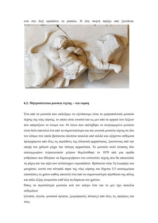 ενώ στο δεξί κραδαίνει το ρόπαλο. Η όλη σκηνή σφύζει από ζωντάνια.
6.2. Μητροπολιτικο μουσειο τεχνης – νεα υορκη
Ένα από τα µουσεία που επιλέξαµε να εξετάσουµε είναι το μητροπολιτικό μουσείο
τέχνης της νέας υόρκης, το οποίο είναι γνωστό και ως μετ από τα αρχικά των λέξεων
που απαρτίζουν το όνοµα του. Οι λόγοι που επιλέχθηκε το συγκεκριµένο µουσείο
είναι διότι αποτελεί ένα από τα σηµαντικότερα και πιο γνωστά µουσεία τέχνης σε όλο
τον κόσµο στο οποίο βρίσκεται πλούσια ποικιλία από πολλά και εξέχοντα εκθέµατα
προερχόµενα από όλες τις περιόδους της ελληνική αρχαιότητας, ξεκινώντας από την
εποχή του χαλκού µέχρι την ύστερη αρχαιότητα. Το µουσείο αυτό έκτασης δύο
εκατοµµυρίων τετραγωνικών µέτρων θεµελιώθηκε το 1870 από µια οµάδα
ανθρώπων που θέλησαν να δηµιουργήσουν ένα ινστιτούτο τέχνης που θα αποκτούσε
τη φήµη και την αξία των αντίστοιχων ευρωπαϊκών. Βρίσκεται στην 5η λεωφόρο του
μανχάταν, κοντά στο σέντραλ παρκ της νέας υόρκης και δέχεται 5,5 εκατοµµύρια
επισκέπτες το χρόνο καθώς αποτελεί ένα από τα σηµαντικότερα αξιοθέατα της πόλης
και πόλο έλξης τουριστών καθ’όλη τη διάρκεια του χρόνου.
Όπως τα περισσότερα µουσεία ανά τον κόσµο έτσι και το μετ έχει ποικιλία
εκθεµάτων
(γλυπτά, αγγεία, µουσικά όργανα, ζωγραφικούς πίνακες) από όλες τις ηπείρους και
τους
 