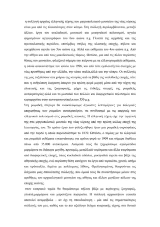 η συλλογή αρχαίας ελληνικής τέχνης του μητροπολιτικού μουσείου της νέας υόρκης
είναι μια από τις πλουσιότερες στον κόσμο. Στη συλλογή περιλαμβάνονται, μεταξύ
άλλων, έργα του κυκλαδικού, μινωικού και μυκηναϊκού πολιτισμού, αγγεία
φημισμένων αγγειογράφων του 6ου αιώνα π.χ. Γλυπτά της αρχαϊκής και της
πρωτοκλασικής περιόδου, επιτύμβιες στήλες της κλασικής εποχής, πήλινα και
ορειχάλκινα αγγεία του 5ου αιώνα π.χ. Αλλά και εκθέματα του 4ου αιώνα π.χ. Από
την αθήνα και από τους μακεδονικούς τάφους. Ωστόσο, μια από τις πλέον περίοπτες
θέσεις του μουσείου, φιλοξενεί σήμερα την πτέρυγα με τα ελληνορωμαϊκά εκθέματα,
η οποία ανακαινίστηκε τον ιούνιο του 1996, και από τότε εμπλουτίζεται συνεχώς με
νέες προσθήκες από την ελλάδα, την κάτω ιταλία,αλλά και την κύπρο. Οι συλλογές
της μας ταξιδεύουν στα χνάρια της ιστορίας από τα βάθη της νεολιθικής εποχής, τότε
που η ανθρώπινη έκφραση έπαιρνε για πρώτη φορά μορφή μέσα από την τέχνη της
γλυπτικής και της ζωγραφικής, μέχρι τις ένδοξες στιγμές της ρωμαϊκής
αυτοκρατορίας αλλά και το μωσαϊκό των πολλών και διαφορετικών πολιτισμών που
κυριαρχούσε στην κωνσταντινούπολη του 330 μ.χ.
Στη ρωμαϊκή πτέρυγα θα ανακαλύψουμε άγνωστες λεπτομέρειες για πολεμικές
επιχειρήσεις των ρωμαίων αυτοκρατόρων, σε συνδυασμό με τις επιρροές του
ελληνικού πολιτισμού στις ρωμαϊκές αποικίες. Η ελληνική τέχνη είχε την τιμητική
της στο μητροπολιτικό μουσείο της νέας υόρκης από την πρώτη κιόλας εποχή της
λειτουργίας του. Το πρώτο έργο που φιλοξενήθηκε ήταν μια ρωμαϊκή σαρκοφάγος
από την ταρσό η οποία παρουσιάστηκε το 1870. Ωστόσο, ο τομέας με τα ελληνικά
και ρωμαϊκά εκθέματα εγκαινιάστηκε για πρώτη φορά το 1909 και σήμερα διαθέτει
πάνω από 35.000 αντικείμενα. Ανάμεσά τους θα ξεχωρίσουμε αγαλματίδια
μαρμάρινα σε διάφορα μεγέθη, προτομές, μεταλλικά νομίσματα και άλλα κτερίσματα
από διαφορετικές εποχές, όπως κυκλαδικά ειδώλια, μυκηναϊκά αγγεία και βάζα της
αθηναϊκής εποχής, ενώ περίοπτη θέση κατέχουν τα έργα από τερακότα, χρυσό, ασήμι
και κρύσταλλο, δεμένα με πολύτιμους λίθους. Ομολογουμένως θεωρούνται ως
δείγματα μιας σπανιότατης συλλογής, που όμοιά τους θα συναντήσουμε μόνον στις
προθήκες του αρχαιολογικού μουσείου της αθήνας και άλλων μεγάλων πόλεων της
εποχής εκείνης.
στον κυπριακό τομέα θα θαυμάσουμε πήλινα βάζα με περίτεχνες ζωγραφιές,
γλυπτά,μαρμάρινα και μπρούτζινα πορτραίτα. Η συλλογή αρχαιοτήτων cesnola
αποτελεί αναμφίβολα – αν όχι τη σπουδαιότερη - μία από τις σημαντικότερες
συλλογές του μετ, καθώς και το πιο αξιόλογο δείγμα κυπριακής τέχνης στο δυτικό
 