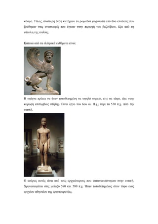 κόσμο. Τέλος, ιδιαίτερη θέση κατέχουν τα ρωμαϊκά ψηφιδωτά από δύο επαύλεις που
βρέθηκαν στις ανασκαφές που έγιναν στην περιοχή του βεζούβιου, έξω από τη
νάπολη της ιταλίας.
Κάποια από τα ελληνικά εκθέματα είναι:
Η σφίγγα πρέπει να ήταν τοποθετημένη σε υψηλό σημείο, είτε σε τάφο, είτε στην
κορυφή επιτύμβιας στήλης. Είναι έργο του 6ου αι. Π.χ., περί τα 530 π.χ. Από την
αττική.
Ο κούρος αυτός είναι από τους αρχαιότερους που κατασκευάστηκαν στην αττική.
Χρονολογείται στις μεταξύ 590 και 580 π.χ. Ήταν τοποθετημένος στον τάφο ενός
αρχαίου αθηναίου της αριστοκρατίας.
 