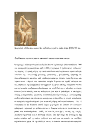 Κυκλαδικό ειδώλιο που απεικονίζει καθιστό μουσικό να παίζει άρπα. 2800-2700 π.χ.
Οι ελληνικες αρχαιοτητες στο μητροπολιτικο μουσειο νεας υορκης
Ο τοµέας µε τα ελληνορωµαϊκά εκθέµατα που θα εξετάσουµε εγκαινιάστηκε το 1909
και περιλαµβάνει περισσότερα από 35.000 αντικείµενα. Η συλλογή των εκθεµάτων
της αρχαίας ελληνικής τέχνης την οποία αναλύουµε περιλαµβάνει τα σηµαντικότερα
δείγµατα της κυκλαδικής, μινωικής, μυκηναϊκής , γεωµετρικής, αρχαϊκής και
κλασικής περιόδου και είναι από τις πλουσιότερες του κόσµου. ΄οπως θα δούµε και
παρακάτω τα εκθέµατα των παραπάνω εποχών δείχνουν την υψηλή ποιότητα των
καλλιτεχνικών δηµιουργηµάτων των αρχαίων ελλήνων. Επίσης, όπως είναι γνωστά
από την ιστορία, τα εξαίρετα µελανόµορφα και ερυθρόµορφα αγγεία πάνω στα οποία
απεικονίζονταν σκηνές από την καθηµερινή ζωή και τη µυθολογία, οι επιτύµβιες
στήλες µε παραστάσεις µοναδικής ευαισθησίας και κοµψότητας, ο µεγαλοπρεπής-
επιβλητικός κούρος, τα πήλινα και ορειχάλκινα αγαλµατίδια, τα χρυσά κοσµήµατα,
οι ταναγραίες (αρχαία ελληνικά έργα πλαστικής τέχνης από τερακότα ύψους 15 ως 35
εκατοστά) και τα πλαστικά αττικά αγγεία µαρτυρούν το επίπεδο του ελληνικού
πολιτισµού µέσα από τον τρόπο σκέψης, τη δηµιουργικότητα, τη λεπτότητα και το
βάθος των συναισθηµάτων καθώς και από τις αντιλήψεις εκείνης της εποχής.
Ιδιαίτερα σηµαντική είναι η συλλογή censola από την κύπρο τα αντικείµενα της
οποίας υπήρξαν από τις πρώτες συλλογές που απέκτησε το µουσείο και συνέβαλε
σηµαντικά στη φήµη και την ανάδειξή του ως τα ένα από τα πιο αξιόλογα ιδρύµατα
 