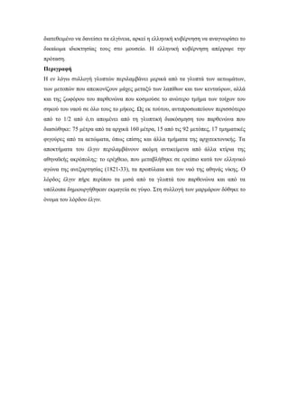 διατεθειμένο να δανείσει τα ελγίνεια, αρκεί η ελληνική κυβέρνηση να αναγνωρίσει το
δικαίωμα ιδιοκτησίας τους στο μουσείο. Η ελληνική κυβέρνηση απέρριψε την
πρόταση.
Περιγραφή
Η εν λόγω συλλογή γλυπτών περιλαμβάνει μερικά από τα γλυπτά των αετωμάτων,
των μετοπών που απεικονίζουν μάχες μεταξύ των λαπίθων και των κενταύρων, αλλά
και της ζωφόρου του παρθενώνα που κοσμούσε το ανώτερο τμήμα των τοίχων του
σηκού του ναού σε όλο τους το μήκος. Ως εκ τούτου, αντιπροσωπεύουν περισσότερο
από το 1/2 από ό,τι απομένει από τη γλυπτική διακόσμηση του παρθενώνα που
διασώθηκε: 75 μέτρα από τα αρχικά 160 μέτρα, 15 από τις 92 μετόπες, 17 τμηματικές
φιγούρες από τα αετώματα, όπως επίσης και άλλα τμήματα της αρχιτεκτονικής. Τα
αποκτήματα του έλγιν περιλαμβάνουν ακόμη αντικείμενα από άλλα κτίρια της
αθηναϊκής ακρόπολης: το ερέχθειο, που μεταβλήθηκε σε ερείπιο κατά τον ελληνικό
αγώνα της ανεξαρτησίας (1821-33), τα προπύλαια και τον ναό της αθηνάς νίκης. Ο
λόρδος έλγιν πήρε περίπου τα μισά από τα γλυπτά του παρθενώνα και από τα
υπόλοιπα δημιουργήθηκαν εκμαγεία σε γύψο. Στη συλλογή των μαρμάρων δόθηκε το
όνομα του λόρδου έλγιν.
 