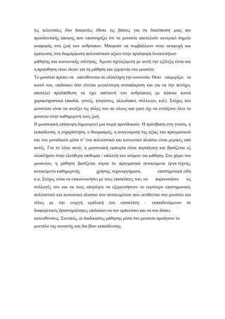 τις τελευταίες δύο δεκαετίες έθεσε τις βάσεις για τη διατύπωση μιας πιο
προοδευτικής άποψης που υποστηρίζει ότι τα μουσεία αποτελούν κεντρικό σημείο
αναφοράς στη ζωή των ανθρώπων. Μπορούν να συμβάλλουν στην αναψυχή και
έμπνευση, στη διαμόρφωση πολιτιστικών αξιών στην προσφορά δυνατοτήτων
μάθησης και κοινωνικής ισότητας. Άμεσα σχετιζόμενη με αυτή την εξέλιξη είναι και
η προώθηση νέων ιδεών για τη μάθηση και ερμηνεία στο μουσείο.
Το μουσείο πρέπει να απευθύνεται σε ολόκληρη την κοινωνία. Όταν επιμερίζει το
κοινό του, επιδιώκει όσο γίνεται μεγαλύτερη ανταπόκριση και για να την πετύχει,
αποτελεί προϋπόθεση να έχει απέναντί του ανθρώπους με κάποια κοινά
χαρακτηριστικά (παιδιά, γονείς, τουρίστες, αλλοδαποί, σύλλογοι, κτλ). Στόχος του
μουσείου είναι να ανοίξει τις πύλες του σε όλους και γιατί όχι να εντάξουν όλοι το
μουσείο στην καθημερινή τους ζωή.
Η μουσειακή επίσκεψη δημιουργεί μια σειρά προσδοκιών. Η πρόσβαση στη γνώση, η
εκπαίδευση, η ευχαρίστηση, ο θαυμασμός, η αναγνώριση της αξίας του πραγματικού
και του μοναδικού μέσα σ’ ένα πολιτιστικό και κοινωνικό πλαίσιο είναι μερικές από
αυτές. Για το λόγο αυτό, η μουσειακή εμπειρία είναι περίπλοκη και βασίζεται εξ
ολοκλήρου στην ελεύθερη επιθυμία / επιλογή του ατόμου για μάθηση. Στο χώρο του
μουσείου, η μάθηση βασίζεται κύρια σε πραγματικά αντικείμενα έργα τέχνης,
αντικείμενα καθημερινής χρήσης, τεχνουργήματα, επιστημονικά είδη
κ.α. Στόχος είναι να επικοινωνήσει με τους επισκέπτες του, να παρουσιάσει τις
συλλογές του και να τους επιτρέψει να εξερευνήσουν το ευρύτερο επιστημονικό,
πολιτιστικό και κοινωνικό πλαίσιο των αντικειμένων που εκτίθενται στο μουσείο και
τέλος με την ενεργή εμπλοκή του επισκέπτη – εκπαιδευόμενου σε
διαφορετικές δραστηριότητες επιδιώκει να τον εμπνεύσει και να του δώσει
κατευθύνσεις. Συνεπώς, οι διαδικασίες μάθησης μέσα στο μουσείο προάγουν το
μοντέλο της ανοικτής και δια βίου εκπαίδευσης.
 