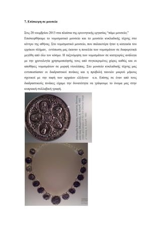 7. Επίσκεψη σε μουσεία
Στις 20 νοεμβρίου 2013 στα πλαίσια της ερευνητικής εργασίας “πάμε μουσείο;”
Επισκεφθήκαμε το νομισματικό μουσείο και το μουσείο κυκλαδικής τέχνης στο
κέντρο της αθήνας. Στο νομισματικό μουσείο, που παλαιοτέρα ήταν η κατοικία του
ερρίκου σλήμαν, εντύπωση μας έκαναν η ποικιλία των νομισμάτων σε διαφορετικά
μεγέθη από όλο τον κόσμο. Η ταξινόμηση των νομισμάτων σε κατηγορίες ανάλογα
με την χρονολογία χρησιμοποίησής τους από συγκεκριμένες χώρες καθώς και οι
αποθήκες νομισμάτων σε μορφή ντουλάπας. Στο μουσείο κυκλαδικής τέχνης μας
εντυπωσίασαν οι διαδραστικοί πινάκες και η προβολή ταινιών μικρού μήκους
σχετικοί με την ταφή των αρχαίων ελλήνων κ.α. Επίσης σε έναν από τους
διαδραστικούς πινάκες είχαμε την δυνατότητα να γράψουμε το όνομα μας στην
κυπριακή συλλαβική γραφή.
 