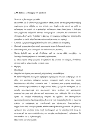 3. Οι βασικές λειτουργίες του μουσείου
Μουσείο ως λειτουργική μονάδα
Η διοίκηση και η οργάνωση ενός μουσείου αποτελεί ένα από τους σημαντικότερους
παράγοντες στην εξέλιξη και την πρόοδο του. Χωρίς αυτές μπορεί να χαθεί το
ενδιαφέρον του κοινού και να κινδυνέψει ακόμα και η ίδια η ύπαρξη του. Η διοίκηση
και η οργάνωση απορρέουν από την εσωτερική του λειτουργία, το καταστατικό του
ιδρύματος. Κατ’ αρχήν θα πρέπει να ξέρουμε ότι υπάρχουν τουλάχιστον τέσσερα είδη
μουσείων ,τα οποία πιθανότατα και να συνυπάρχουν σε μια περιοχή:
 Κρατικά, ιδρυμένα και χρηματοδοτούμενα αποκλειστικά από το κράτος.
 Ιδιωτικά, χρηματοδοτούμενα από μεμονωμένα άτομα ή ιδιωτικούς φορείς
 Πανεπιστημιακά, που λειτουργού για εκπαιδευτικούς σκοπούς.
 Μικτά, δηλαδή που αρχικά ιδρύθηκαν από το κράτος αλλά συνεχίζουν να
λειτουργούν ενισχυόμενα από ιδιωτικούς οργανισμούς.
Σε οποιοδήποτε είδος όμως και αν εμπίπτουν τα μουσεία του κόσμου, συντίθεται
πάντοτε από τα τρία στοιχεία, τα οποία είναι:
 Ο χώρος
 Η συλλογή
 Η ομάδα συντήρησης και ζωντανής παρουσίασης των συλλόγων.
Οι παράγοντες αυτοί διαφέρουν ως προς το περιεχόμενο ανάλογα με την χώρα και το
είδος του μουσείου, υπάρχουν ωστόσο ορισμένες αρχές ,πάνω στις οποίες
θεμελιώνεται η εύρυθμη λειτουργία τους. Η ερευνητική και η ομάδα συντήρησης
κάθε μουσείου έχουν καθήκον να ασχολούνται, παράλληλα με την συντήρηση και με
ειδικές δραστηριότητες που αποσκοπούν στην προβολή των μουσειακών
αντικειμένων μέσα από μία ζωντανή παρουσίαση των συλλογών. Με άλλα λόγια
πρέπει να υπάρχει συγκερασμός ανάμεσα σε εργασίες του επιστημονικού
προσωπικού και στις δημόσιες σχέσεις. Και αυτό γιατί έχει αποδειχθεί ότι οι δημόσιες
σχέσεις σε συνδυασμό με εκπαιδευτικές και πολιτιστικές δραστηριότητες,
συμβάλλουν στην κατά γεωμετρική πρόοδο ακτινοβολία ενός μουσείου. Η πρακτική
οργάνωση του μουσείου είναι στενά συνδεδεμένη με την σπουδαιότητά τους, το
καταστατικό και την αυτονομία τους και συνήθως περιλαμβάνει α) τη διοίκηση β)
την εποπτεία και γ) τις λειτουργίες.
Η διοίκηση αποτελείται από:
 