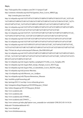 Πηγές
http://3lykzografou.files.wordpress.com/2011/11/project33.pdf
http://commons.wikimedia.org/wiki/File:Egastinai_frieze_Louvre_MR825.jpg
http://consulat.grece.isere.free.fr
http://el.wikipedia.org/wiki/%CE%95%CE%B8%CE%BD%CE%B9%CE%BA%CE%AE_%CE%A0
%CE%B9%CE%BD%CE%B1%CE%BA%CE%BF%CE%B8%CE%AE%CE%BA%CE%B7_%CF%
84%CE%B7%CF%82_%CE%95%CE%BB%CE%BB%CE%AC%CE%B4%CE%BF%CF%82
http://el.wikipedia.org/wiki/%CE%95%CE%BB%CE%B3%CE%AF%CE%BD%CE%B5%CE%B9%
CE%B1_%CE%9C%CE%AC%CF%81%CE%BC%CE%B1%CF%81%CE%B1
http://el.wikipedia.org/wiki/%CE%97_%CE%95%CE%BC%CE%BC%CE%BF%CE%BD%CE%AE_
%CF%84%CE%B7%CF%82_%CE%9C%CE%BD%CE%AE%CE%BC%CE%B7%CF%82
http://el.wikipedia.org/wiki/%CE%9C%CE%BF%CF%85%CF%83%CE%B5%CE%AF%CE%BF
http://el.wikipedia.org/wiki/%CE%9C%CE%BF%CF%85%CF%83%CE%B5%CE%AF%CE%BF
http://el.wikipedia.org/wiki/%CE%9D%CE%AF%CE%BA%CE%B7_%CF%84%CE%B7%CF%82_
%CE%A3%CE%B1%CE%BC%CE%BF%CE%B8%CF%81%CE%AC%CE%BA%CE%B7%CF%82
http://7lt-laris.lar.sch.gr/sxoleio/project%20arxaia_files/ERGASIA.pdf
http://el.wikipedia.org/wiki/%CE%A0%CE%BF%CE%BB%CE%B5%CE%BC%CE%B9%CE%BA%
CF%8C_%CE%9C%CE%BF%CF%85%CF%83%CE%B5%CE%AF%CE%BF_%28%CE%91%CE%
B8%CE%AE%CE%BD%CE%B1%29
http://el.wikipedia.org/wiki/Αρχείο:Apollon_nymphag%C3%A8te_et_les_Nymphes.JPG
http://el.wikipedia.org/wiki/Αρχείο:Bull_metope_Olympia_Louvre_MA716.jpg
http://el.wikipedia.org/wiki/Αρχείο:Nike_of_Samothrake_Louvre_Ma2369_n4.jpg
http://el.wikipedia.org/wiki/μουσείο Μπενάκη
http://el.wikipedia.org/wiki/Μουσείο_του_Λούβρου
http://en.wikipedia.org/wiki/Thyssen-Bornemisza_Museum
http://neolithic.gr/pdf/museology.pdf
http://perierga/2012/12 και http://www.iefimerida.gr/news
http://strangetravellergr.blogspot.gr/2010/09/blog-post_10.html
http://ta4mx.blogspot.gr/2011/07/blog-post_06.html
http://www.academia.edu
http://www.academia.edu/
http://www.academia.edu/1878680/_._
http://www.academia.edu/2394453/_._
http://www.artnews.gr/index.php?option=com_content&view=article&id=2508:2012-05-14-10-24-
06&catid=78:diethneis&Itemid=421
http://www.benaki.gr/
http://www.britishmuseum.org .
 