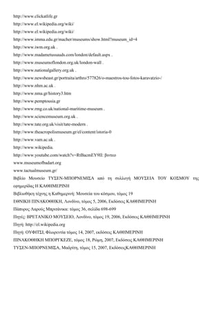 http://www.clickatlife.gr
http://www.el.wikipedia.org/wiki/
http://www.el.wikipedia.org/wiki/
http://www.imma.edu.gr/macher/museums/show.html?museum_id=4
http://www.iwm.org.uk .
http://www.madametussauds.com/london/default.aspx .
http://www.museumoflondon.org.uk/london-wall .
http://www.nationalgallery.org.uk .
http://www.newsbeast.gr/portraita/arthro/577826/o-maestros-tou-fotos-karavatzio-/
http://www.nhm.ac.uk .
http://www.nma.gr/history3.htm
http://www.pemptousia.gr
http://www.rmg.co.uk/national-maritime-museum .
http://www.sciencemuseum.org.uk .
http://www.tate.org.uk/visit/tate-modern .
http://www.theacropolismuseum.gr/el/content/istoria-0
http://www.vam.ac.uk .
http://www.wikipedia.
http://www.youtube.com/watch?v=RtBacmEY9II: βιντεο
www.museumofbadart.org
www.tactualmuseum.gr/
Βιβλίο Μουσείο ΤΥΣΕΝ-ΜΠΟΡΝΕΜΙΣΑ από τη συλλογή ΜΟΥΣΕΙΑ ΤΟΥ ΚΟΣΜΟΥ της
εφημερίδας Η ΚΑΘΗΜΕΡΙΝΗ
Βιβλιοθήκη τέχνης η Καθημερινή: Μουσεία του κόσμου, τόμος 19
ΕΘΝΙΚΗ ΠΙΝΑΚΟΘΗΚΗ, Λονδίνο, τόμος 5, 2006, Εκδόσεις ΚΑΘΗΜΕΡΙΝΗ
Πάπυρος Λαρούς Μπριτάνικα: τόμος 36, σελίδα 698-699
Πηγές: ΒΡΕΤΑΝΙΚΟ ΜΟΥΣΕΙΟ, Λονδίνο, τόμος 19, 2006, Εκδόσεις ΚΑΘΗΜΕΡΙΝΗ
Πηγή: http://el.wikipedia.org
Πηγή: ΟΥΦΙΤΣΙ, Φλωρεντία τόμος 14, 2007, εκδόσεις ΚΑΘΗΜΕΡΙΝΗ
ΠΙΝΑΚΟΘΗΚΗ ΜΠΟΡΓΚΕΖΕ, τόμος 18, Ρώμη, 2007, Εκδόσεις ΚΑΘΗΜΕΡΙΝΗ
ΤΥΣΕΝ-ΜΠΟΡΝΕΜΙΣΑ, Μαδρίτη, τόμος 15, 2007, ΕκδόσειςΚΑΘΗΜΕΡΙΝΗ
 