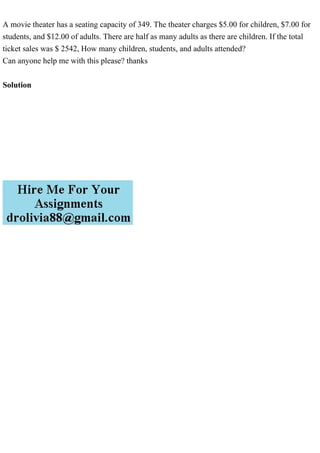A movie theater has a seating capacity of 349. The theater charges $5.00 for children, $7.00 for
students, and $12.00 of adults. There are half as many adults as there are children. If the total
ticket sales was $ 2542, How many children, students, and adults attended?
Can anyone help me with this please? thanks
Solution
 