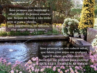 Amo pessoas que não sabem odiar,
que falam com anjos em qualquer
lugar e sabem que eles ouvem,
tanto que me pediram para escrever:
QUE ELES TAMBÉM AS AMAM!
Amo pessoas que iluminam o
olhar diante da pessoa amada,
que beijam na boca e não estão
nem aí para a platéia,
para julgamentos, ou ridículo,
elas amam amar o amor...
 
