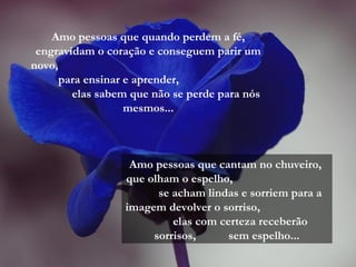 Amo pessoas que quando perdem a fé,
engravidam o coração e conseguem parir um
novo,
para ensinar e aprender,
elas sabem que não se perde para nós
mesmos...
Amo pessoas que cantam no chuveiro,
que olham o espelho,
se acham lindas e sorriem para a
imagem devolver o sorriso,
elas com certeza receberão
sorrisos, sem espelho...
 