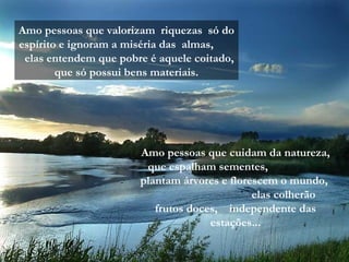 Amo pessoas que valorizam riquezas só do
espírito e ignoram a miséria das almas,
elas entendem que pobre é aquele coitado,
que só possui bens materiais.
Amo pessoas que cuidam da natureza,
que espalham sementes,
plantam árvores e florescem o mundo,
elas colherão
frutos doces, independente das
estações...
 