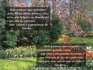 Amo pessoas que misturam
pais, filhos, netos, primos, tios,
avós, que brigam, se desculpam
e que não se separam,
elas sabem a importância da
família...
Amo pessoas que escutam
passarinho quando canta,
que olha o sol quando levantam e
que brincam de faz de conta com
crianças, elas sabem que ser feliz é
simples...
 
