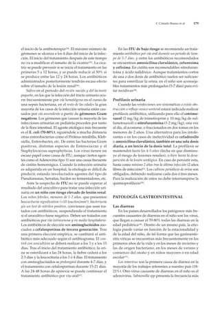 C Cintado Bueno et al.     179




el inicio de la antibioterapia(24). El máximo número de           En las ITU de bajo riesgo se recomienda un trata-
gérmenes se alcanza a los 4 días del inicio de la infec-      miento antibiótico por vía oral durante un periodo de tiem-
ción. El inicio del tratamiento después de este tiempo        po de 5-7 días, y entre los antibióticos recomendados
no va a modificar el tamaño de la cicatriz(25). La cica-      se encuentran amoxicilina-clavulánico, cefuroxima
triz se puede prevenir si se inicia el tratamiento en las     y cefixima. En cistitis son recomendables nitrofuran-
primeras 5 a 12 horas, y se puede reducir al 50% si           toina y ácido nalidíxico. Aunque tratamientos cortos
se produce entre las 12 y 24 horas. Los antibióticos          de una o dos dosis de antibiótico suelen ser suficien-
administrados posteriormente tendrán escaso efecto            tes para esterilizar la orina, en el niño son aconseja-
sobre el tamaño de la lesión renal(26).                       bles tratamientos más prolongados (5-7 días) para evi-
    Salvo en el periodo del recién nacido y del lactante      tar recidivas(28).
pequeño, en los que la infección del tracto urinario ocu-
rre frecuentemente por vía hematógena en el curso de          Profilaxis urinaria
una sepsis bacteriana, en el resto de las edades la gran          Cuando las reinfecciones son sintomáticas o existe obs-
mayoría de los casos de la infección urinaria están cau-      trucción o reflujo vesico-ureteral estará indicada realizar
sados por vía ascendente a partir de gérmenes Gram            profilaxis antibiótica, utilizando para ello el cotrimo-
negativos. Los gérmenes que causan la mayoría de las          xazol (2 mg/kg de trimetroprim y 10 mg/kg de sul-
infecciones urinarias en pediatría proceden por tanto         fametosaxol) o nitrofurantoina (1-2 mg/kg), una vez
de la flora intestinal. El agente etiológico más frecuente    al día, al acostarse, o fraccionados en dos tomas en los
es el E. coli (70-80%), siguiéndole a mucha distancia         menores de 2 años. Una alternativa para los intole-
otras enterobacterias como el Próteus mirábilis, Kleb-        rantes o en los casos de inefectividad es cefadroxilo
siella, Enterobacter, etc. De entre las bacterias Gram        o amoxicilina-clavulánico, también en una sola dosis
positivas, distintas especies de Enterococcus y el            diaria, a un tercio de la dosis total. La profilaxis se
Staphylococcus saprophyticus. Los virus tienen un             mantendrá hasta los 4-5 años (fecha en que disminu-
escaso papel como causa de ITU, aunque ciertos agen-          ye el riesgo de lesiones renales), o bien hasta la desa-
tes como el Adenovirus tipo 11 son una causa frecuente        parición de la lesión urológica. En caso de persistir esta,
de cistitis hemorrágica. Cuando la infección urinaria         hasta como mínimo 2 años tras la última infección (2 años
es adquirida en un hospital, la etiología es difícil de       libres de infección)(2). Los cultivos periódicos de orina son
predecir, estando involucrados agentes del tipo de            obligados, debiendo realizarse cada dos ó tres meses.
Pseudomonas, Serratias, bacilos no fermentadores, etc.        Para la realización de estos no debe interrumpirse la
    Ante la sospecha de ITU no se puede esperar al            quimioprofilaxis(29).
resultado del urocultivo para tratar una infección uri-
naria en un niño con riesgo elevado de lesión renal.
Los niños febriles, menores de 1-2 años, que presenten        PATOLOGÍA GASTROINTESTINAL
leucocituria significativa (>10 leucitos/mm3), bacteriuria
y/o un test de nitrítos positivo, convienen que sean tra-     Las diarreas
tados con antibióticos, suspendiendo el tratamiento               En los países desarrollados los patógenos más fre-
si el urocultivo fuese negativo. Deben ser tratados con       cuentes causantes de diarreas en el niño son los virus,
antibióticos por vía intravenosa y en medio hospitalario.     que llegan a causar el 70-80% todas las diarreas en la
Los antibióticos de elección son aminoglucósidos aso-         edad pediátrica(30). Dentro de un mismo país, la etio-
ciados a cefalosporínas de tercera generación. Tras           logía puede variar en función de la estacionalidad y
una primera elección empírica, se cambiará al anti-           de la edad del niño, de tal forma que las gastroente-
biótico más adecuado según el antibiograma. El con-           ritis víricas se encuentran más frecuentemente en los
trol con urocultívos se deberá realizar a los 3 y a los 15    primeros años de la vida y en los meses de invierno y
días. Tras el inicio del tratamiento antibiótico, la ori-     las de origen bacteriano, en los meses de verano y
na se esterilizará a las 24 horas, la fiebre cederá a los     comienzo del otoño y en niños mayores o en edad
2-3 días y la leucocituria a los 3 ó 4 días. El tratamiento   escolar(31).
con aminoglucósidos se prolongará durante 4-7 días, y             Los rotavirus son la primera causa de diarrea en la
el tratamiento con cefalosporínas durante 15-21 días.         mayoría de los trabajos referentes a nuestro país (18-
A las 24-48 horas de apirexia se puede continuar el           21%). Otro virus causante de diarreas en el niño es el
tratamiento antibiótico por vía oral(27).                     adenovirus. Salmonella spp presenta la frecuencia más
 