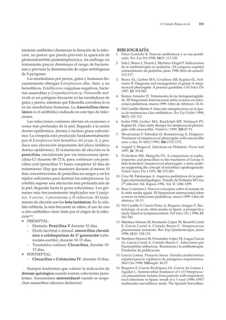 C Cintado Bueno et al.      181




tamiento antibiótico disminuye la duración de la infec-     BIBLIOGRAFÍA
ción, no parece que pueda prevenir la aparición de          1. Pérez Gorricho B. Nuevos antibióticos y su uso justifi-
                                                                cado. Rev Esp Ped 1998, 54(2): 113-120.
glomerulonefritis postestreptocócica, sin embargo un
tratamiento precoz disminuye el riesgo de bacterie-         2. Sala J, Brines J, Duarte J, Martínez Huget F. Indicaciones
                                                                de la antibioterapia en pediatría. XX congreso español
mia y previene la diseminación de cepas nefritógenas            extraordinario de pediatría, junio 1998; libro de actas(I):
de S pyógenes.                                                  212-217.
     Las mordeduras por perros, gatos y humanos fre-        3. Bisno AL, Gerber MA, Gwaltney JM, Kaplan EL, Sch-
cuentemente albergan Estreptococos alfa-, beta- y no            wartz B. Diagnosis and management of group A strep-
hemolíticos, Estafilococos coagulasa-negativos, bacte-          tococcal pharyngitis: A practice guideline. Clin Infect Dis
                                                                1997; 25: 574-583
rias anaerobias y Corynebacterium sp. Pasteurella mul-
tocida es un patógeno frecuente en las mordeduras de        4. Ramos Amador JT. Tratamiento de las faringoamigdali-
                                                                tis. III Simposium Internacional sobre avances en infec-
gatos y perros, mientras que Eikenella corrodens lo es          ciones pediátricas, marzo 1999. Libro de Abstracs: 14-16.
en las mordeduras humanas. La Amoxicilina-clavu-            5. Del Castillo Martín F. Infección estreptocócica en la épo-
lánico es el antibiótico indicado en este tipo de infec-        ca de resistencias a los antibióticos. Rev Esp Pediatr 1998;
ciones.                                                         54(2): 101-112.
     Las infecciones cutáneas afectan en ocasiones a        6. Feder HM, Gerber MA, Randolph MF, Stelmach PS,
zonas más profundas de la piel, llegando a la unión             Kaplan EL. Once daily therapy for streptococcal pharyn-
                                                                gitis with amoxicillin. Pediatrics 1999; 103:47-51.
dermo-epidérmica, dermis e incluso grasa subcutá-
nea: La erisipela está producida fundamentalmente           7. Shvartzman P, Tabenkin H, Rosentzwaig A, Dolginov.
                                                                Treatment of streptococcal pharyngitis with amoxicillin
por el Estreptococo beta-hemolítico del grupo A, y pro-         once a day. Br Med J 1993; 306:1170-1172.
duce una afectación importante del plexo linfático          8. Aujard Y, Bingen E. Infections en Pèdiatrie. Presse mèd
dermo-epidérmico. El tratamiento de elección es la              1997; 26: 39-44.
penicilina, inicialmente por vía intravenosa (peni-         9. Pichichero ME, Margolis PA: A comparison of cepha-
cilina G) durante 48-72 h, para continuar con peni-             losporins and penicillins in the treatment of Group A
cilina oral (penicilina V) hasta completar 10 días de           beta-homolytic streptococcal pharyngitis: a meta-analy-
tratamiento. Hay que mantener durante al menos 10               sis supporting the concept of microbial copathogenicity.
                                                                Pediatr Infect Dis J 1991; 10: 275-281.
días concentraciones de penicilina en sangre y en los
                                                            10. Cruz M, Palomeque A. Aspectos pediátricos de la pato-
tejidos suficientes para destruir los estreptococos. La         logía otorrinolaringológica. Tratado de Pediatría M Cruz
celulitis supone una afectación más profunda aún de             (7ª edición). Ed. Espaxs 1994. Vol. II: 1286-1299.
la piel, llegando hasta la grasa subcutánea. Los gér-       11. Ruiz Contreras J. Nuevos conceptos sobre el manejo de
menes más frecuentemente implicados son S pyóge-                la otitis media aguda. III Simposium internacional sobre
nes, S aureus, S pneumoniae y H influenzae. El trata-           avances en infecciones pediátricas, marzo 1999. Libro de
miento de elección son los beta-lactámicos. En la celu-         abstracs: 10-13.
litis orbitaria, la más frecuente en niños, el uso de uno   12. Del Castillo F, García Perea A, Baquero Artigao F: Bac-
                                                                teriology of acute otitis media in Spain: a prospective
u otro antibiótico viene dado por el origen de la infec-        study based in tympanocentesis. Ped Infect Dis J 1996; 15:
ción(36):                                                       541-543.
• PRESEPTAL:                                                13. Martínez Hornos M, Fernández López M, Becerril Carral
     - Dentaria: Penicilina V durante 10 días.                  E, García Curiel A, Cintado Bueno C. Streptococcus
     - Óculo-lacrimal o sinusal: amoxicilina clavulá-           pneumoniae resistente. Rev Esp Quimioterapia, junio
                                                                1998; 11(2): 128-131.
        nico o cefalosporínas de 2ª generación (cefu-
        roxima-axetilo), durante 10-15 días.                14. Martínez Hornos M, Fernández López M, Luque García
                                                                JA, García Curiel A, Cintado Bueno C. Infecciones por
     - Traumática cutánea: Cloxacilina, durante 10-             Haemóphilus influenzae. Resistencia a la antibioterapia.
        15 días.                                                Pendiente de publicación.
• POSTSEPTAL:                                               15. García Lomas. Proyecto Sauce. Estudio multicéntrico
     - Cloxacilina + Cefotaxima IV: durante 10 días.            español para la vigilancia de patógenos respiratorios.
                                                                Med Clin 1998; 110(supl): 44-51
   Siempre tendremos que valorar la indicación de           16. Baquero F, García-Rodríguez JA, García de Lomas J,
drenaje quirúrgico cuando existan colecciones puru-             Aguilar L: Antimicrobial resistance of 1.113 Streptococ-
                                                                cus pneumoniae isolates from patients with respiratory
lentas. Asociaremos metronidazol cuando se sospe-               tract infections in Spain: result of a 1-year (1996-1997)
chen anaerobios (abcesos dentarios).                            multicenter surveillance study. The Spanish Surveillan-
 