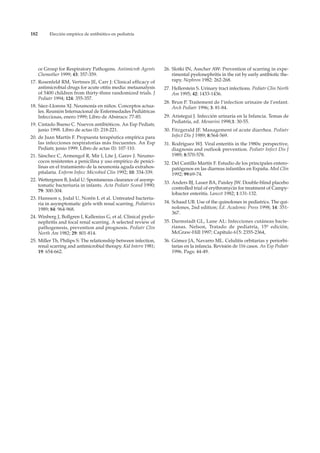 182        Elección empírica de antibiótico en pediatría




      ce Group for Respiratory Pathogens. Antimicrob Agents      26. Slotki IN, Asscher AW: Prevention of scarring in expe-
      Chemother 1999; 43: 357-359.                                   rimental pyelonephritis in the rat by early antibiotic the-
17. Rosenfeld RM, Vertrees JE, Carr J: Clinical efficacy of          rapy. Nephron 1982: 262-268.
    antimicrobial drugs for acute otitis media: metaanalysis     27. Hellerstein S. Urinary tract infections. Pediatr Clin North
    of 5400 children from thirty-three randomized trials. J          Am 1995; 42: 1433-1436.
    Pediatr 1994; 124: 355-357.
                                                                 28. Brun P. Traitement de l’infection urinaire de l’enfant.
18. Sáez-Llorens XJ. Neumonía en niños. Conceptos actua-             Arch Pediatr 1996; 3: 81-84.
    les. Reunión Internacional de Enfermedades Pediátricas
    Infecciosas, enero 1999; Libro de Abstracs: 77-85.           29. Aristegui J. Infección urinaria en la Infancia. Temas de
                                                                     Pediatría, ed. Menarini 1998;1: 30-55.
19. Cintado Bueno C. Nuevos antibióticos. An Esp Pediatr,
    junio 1998. Libro de actas (I): 218-221.                     30. Fitzgerald JF. Management of acute diarrhea. Pediatr
20. de Juan Martín F. Propuesta terapéutica empírica para            Infect Dis J 1989; 8:564-569.
    las infecciones respiratorias más frecuentes. An Esp         31. Rodríguez WJ. Viral enteritis in the 1980s: perspective,
    Pediatr, junio 1999. Libro de actas (I): 107-110.                diagnosis and outlook prevention. Pediatr Infect Dis J
21. Sánchez C, Armengol R, Mir I, Lite J, Garav J. Neumo-            1989; 8:570-578.
    cocos resistentes a penicilina y uso empírico de penici-     32. Del Castillo Martín F. Estudio de los principales entero-
    linas en el tratamiento de la neumonía aguda extrahos-           patógenos en las diarreas infantiles en España. Med Clin
    pitalaria. Enferm Infecc Microbiol Clin 1992; 10: 334-339.       1992; 99:69-74.
22. Wettergreen B, Jodal U: Spontaneous clearance of asymp-
                                                                 33. Anders BJ, Lauer BA, Paisley JW. Double-blind placebo
    tomatic bacteriuria in infants. Acta Pediatr Scand 1990;
                                                                     controlled trial of erythromycin for treatment of Campy-
    79: 300-304.
                                                                     lobacter enteritis. Lancet 1982; 1:131-132.
23. Hansson s, Jodal U, Norén L et al. Untreated bacteriu-
    ria in asymptomatic girls with renal scarring. Pediatrics    34. Schaad UB. Use of the quinolones in pediatrics. The qui-
    1989; 84: 964-968.                                               nolones, 2nd edition; Ed. Academic Press 1998; 14: 351-
                                                                     367.
24. Winberg J, Bollgren I, Kallenius G, et al. Clinical pyelo-
    nephritis and focal renal scarring. A selected review of     35. Darmstadt GL, Lane AL: Infecciones cutáneas bacte-
    pathogenesis, prevention and prognosis. Pediatr Clin             rianas. Nelson, Tratado de pediatría, 15º edición,
    North Am 1982; 29: 801-814.                                      McGraw-Hill 1997; Capítulo 615: 2355-2364,
25. Miller Th, Philips S: The relationship between infection,    36. Gómez JA, Navarro ML. Celulitis orbitarias y periorbi-
    renal scarring and antimicrobial therapy. Kid Intern 1981;       tarias en la infancia. Revisión de 116 casos. An Esp Pediatr
    19: 654-662.                                                     1996. Pags: 44-49.
 