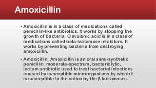 Amoxicillin
▪ Amoxicillin is in a class of medications called
penicillin-like antibiotics. It works by stopping the
growth of bacteria. Clavulanic acid is in a class of
medications called beta-lactamase inhibitors. It
works by preventing bacteria from destroying
amoxicillin.
▪ Amoxicillin. Amoxicillin is an oral semi-synthetic
penicillin, moderate-spectrum, bacteriolytic,
lactam antibiotic used to treat bacterial infections
caused by susceptible microorganisms by which it
is susceptible to the action by the β-lactamases.
 