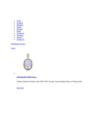 Home
Products
Necklace
Bangle
Bracelet
Beads
Gemstone
Pendants
Articles
Contact Us
Wholesale Jewelry
Home
Sterling Silver Blue Lace...
Product Details: Product Code MCP-3031 Jewelry Type Pendants Place of Origin India
…
More Info
 
