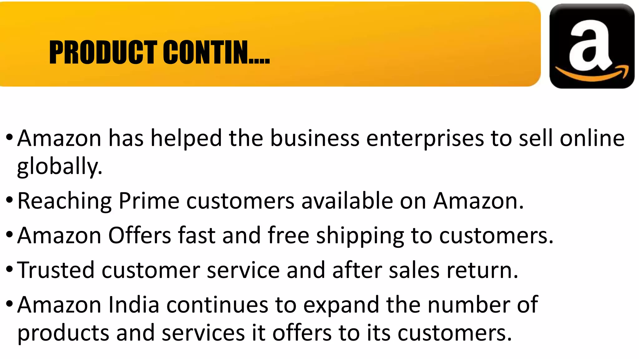 •Amazon has helped the business enterprises to sell online
globally.
•Reaching Prime customers available on Amazon.
•Amazon Offers fast and free shipping to customers.
•Trusted customer service and after sales return.
•Amazon India continues to expand the number of
products and services it offers to its customers.
PRODUCT CONTIN….
 